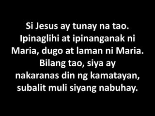 Si Jesus ay tunay na tao.
  Ipinaglihi at ipinanganak ni
Maria, dugo at laman ni Maria.
        Bilang tao, siya ay
nakaranas din ng kamatayan,
 subalit muli siyang nabuhay.
 