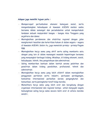 Adapun juga memiliki tujuan yaitu :

-   Mempercepat        pertumbuhan          ekonomi      kemajuan       sosial,    serta
    mengembangkan kebudayaan di kawasan ASEAN melalui usaha
    bersama dalam semangat dan persahabatan untuk memperkukuh
    landasan sebuah masyarakat bangsa – bangsa Asia Tenggara yang
    sejahtera dan damai.
-   Meningkatkan perdamaian dan stabilitas regional dengan jalan
    menghormati keadilan dan ketertiban hukum di dalam negara – negara
    di kawasan ASEAN. Selain itu, juga mematuhi prinsip – prinsip Piagam
    PBB.
-   Meningkatkan kerja sama yang aktif serta saling membantu satu
    dengan yang lain di dalam menangani masalah kepentingan bersama
    yang menyangkut berbagai bidang. Misalnya, di bidang ekonomi, sosial,
    kebudayaan, tehnik, ilmu pengetahuan dan administrasi.
-   Saling memberikan bantuan dalam bentuk sarana pelatihan dan
    penelitian   dalam     bidang      pendidikan,       profesional,     tehnik    dan
    administrasi.
-   Meningkatkan kerja sama yang lebih efektif dalam meningkatkan
    penggunaan      pertanian       serta    industri,    perluasan      perdagangan,
    komoditas       internasional     perbaikan       sarana    pengangkutan        dan
    komunikasi, serta peningkatan taraf hidup mereka.
-   Memelihara kerja sama yang lebih erat dan bergabung dengan
    organisasi internasional dan regional lainnya untuk menjajaki segala
    kemungkinan saling kerja sama secara lebih erat di antara mereka
    sendiri.
 