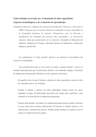 Cómo trabajar en el aula con el alumnado de altas capacidades.
Aspectos metodológicos y de evaluación de aprendizajes.
(Tomado de ARTILES, C.; JIMÉNEZ, J.E.; ALONSO, P.; GUZMÁN, R..; VICENTE, L. Y ÁLVAREZ, J.
(2003). Programa para la atención educativa al alumnado con altas capacidades de
la Comunidad Autónoma de Canarias. Orientaciones para la detección e
identificación del alumnado que presenta altas capacidades y su intervención
educativa. Guía para profesionales de la educación. Consejería de Educación del
Gobierno Autónomo de Canarias. Dirección General de Ordenación e Innovación
Educativa. (pa 86-104)

Las adaptaciones al “cómo enseñar” afectan a un elemento no prescriptivo del
currículo: la metodología.
Una cuestión previa que se ha de tener en cuenta: ¿cuándo enseñar?, ¿cuál es el
momento adecuado para que el profesorado atienda a este alumnado, aplique y desarrolle
las adaptaciones programadas? Pueden ser en las siguientes situaciones:
- En aquellas clases en que el alumno o alumna con altas capacidades conoce de sobra
los contenidos que se van a trabajar.
- Cuando el alumno o alumna con altas capacidades termina pronto las tareas
asignadas al grupo. El profesorado aprovecha este tiempo para explicarle o para
orientarle en el desarrollo de la adaptación programada.
- Cuando determinadas actividades de ampliación/enriquecimiento pueden realizarse
en casa como tareas escolares diferenciadas. El docente se limitará entonces a las
explicaciones y orientaciones previas. También podrá recabarse en algunos casos la
ayuda y la colaboración de los padres.

 