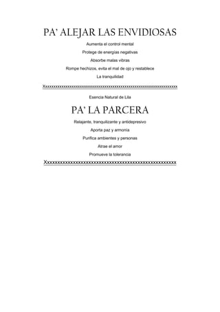 PA’ ALEJAR LAS ENVIDIOSAS
                      Aumenta el control mental
                   Protege de energías negativas
                        Absorbe malas vibras

           Rompe hechizos, evita el mal de ojo y restablece
                           La tranquilidad

Xxxxxxxxxxxxxxxxxxxxxxxxxxxxxxxxxxxxxxxxxxxxxxxxxxxxxxxxxxxxxxxxxx

                       Esencia Natural de Lila


             PA’ LA PARCERA
               Relajante, tranquilizante y antidepresivo
                        Aporta paz y armonía
                    Purifica ambientes y personas

                            Atrae el amor
                       Promueve la tolerancia
Xxxxxxxxxxxxxxxxxxxxxxxxxxxxxxxxxxxxxxxxxxxxxxxxxxx
 