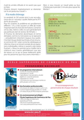 mulé les années d’étude et ne savent pas quoi                                Alors si vous trouvez un travail grâce au leur,
en faire.                                                                    n’hésitez pas à prendre 5 minutes pour passer les
D’autres doivent impérativement se réorienter                                féliciter !
car ils ont perdu leur travail ! »
  à la mode chômage                                                                          Les Adresses des ciO
Le vendredi, le CIO assiste ainsi à une recrudes-
cence de ce « nouveau » public libéré par les RTT                                        OLORON
de fin de semaine.                                                                       22 bis rue L. Barthou
Pour les scolaires, le problème est sensiblement                                         64400 Oloron Ste Marie
différent : « Il y a très souvent un effet de mode                                       05 59 39 18 28
important dans le choix des formations. Certaines
ont la côte, même si elles ne sont généralement
pas porteuses dans le secteur de l’emploi. »                                             ORTHEZ
A l’inverse, les domaines dynamiques en terme                                            Maison Gascoin - Rue Gascoin
d’emplois comme la menuiserie ou la tapisserie                                           64300 Orthez
– ameublement cherchent toujours leur public.                                            05 59 67 05 09
C’est bien là que réside tout l’enjeu d’une structu-
re comme le CIO : lutter contre les stéréotypes et
informer chacun en tenant compte de ses aspira-                                          PAU
tions individuelles, même si, souvent, cela s’avère                                      Centre Mercure - Av de l’Université
frustrant : « Nous ne sommes qu’un maillon de la                                         64000 Pau
chaîne et nous n’avons généralement que peu                                              05 59 80 82 90
de retours sur ce qui se passe réellement après
pour les personnes que nous avons informées. »




                         Un programme international :
                         • 6 mois en université partenaire
                         à l’étranger en 2e année
                         • Spécialisation internationale ou double
                         diplôme en université partenaire
                         à l’étranger en 3e année
                         • 250 heures de cours de langues vivantes en
                         petits groupes sur le cursus

                        Une formation professionnelle :                                            Un accompagnement
                        • 40 semaines de stages et missions sur les 3 ans                     personnalisé de chaque étudiant
                        • Contrat d’apprentissage possible en 3e année
                        • Un réseau de plus de 400 entreprises partenaires
                                                                                                                Intégrez
                         Un environnement privilégié :                                                                      e Bac + 3
                                                                                                      le programm
                         l’Ecole Supérieure de Commerce de Pau                                          du Group       e ESC Pau.
                                                                                                                               er juin
                         • Offres de stages et d’alternance                                                 Inscriptions du 1
                         proposées par l’Ecole                                                                 au 21  juillet 2011
                         • Plus de 20 universités partenaires                                                               atoutplus3.com
                         • Son corps professoral de haut niveau                                        sur www.concours-


                        Contact: Alexandra Bordes - alexandra.bordes@esc-pau.fr - Tél. : 05 59 92 33 03
                                   www.esc-pau.fr                                                                              Visé par le Ministère
                Campus Université - 3, rue Saint-John Perse - B.P 7512 - 64075 Pau Cedex                              de l’enseignement supérieur DIPLOME
                      France - tél. 33 (0)5 59 92 64 37 - Fax . 33 (0)5 59 92 64 34                                               et de la recherche BAC + 3

                                                                                                                                                               1
 