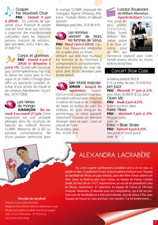 Gospel                                         le manga, CLAMP regroupe les                                London Boulevard
           the Maxime’s Choir                             mangaka Ageha Ohkawa, Mo-                                 de William Monahan
           PAU - Samedi 4 juin                            kona , Tsubaki Nekoi, et Satsuki                          A partir du 8 juin. Scéna-
à 20h30. Un concert de soli-                              Igarashi.                                        riste pour les
darité pour financer le projet                            Médiathèque, gratuit. Rens. : 05 59 98 19 78.    plus grands
«Jamais tout seul» qui consiste                                                                            (Scorsese,
à organiser des manifestations                                        Les Hommes                           Ridley Scott)
culturelles dans les hôpitaux,                                        viennent de Mars,                    William Mo-
prisons, maisons de retraites...                                      les femmes de Vénus                  nahan passe
Église Saint-Martin, 14,70 à 19,80 €. Rens. :             PAU - Mardi 7 juin à 20h30. L’ac-                à la mise en
05 59 80 77 50.                                           teur Paul Dewandre rabiboche                     scène pour
                                                          les couples avec ce show                         ce film qui
              Corps et gammes                             délirant, qui aide avec humour                   s’annonce explosif avec Colin
             PAU - Samedi 4 juin à                        les femmes et les hommes à                       Farrell revenu d’entre les morts
             20h30 et dimanche 5                          comprendre le comportement,                      et Keira Knightley.
juin à 17h. Qu’elle soit classique,                       forcément bizarre, du sexe op-
jazz, contemporaine ou hip hop,                           posé. Zénith, 38 à 43 €. Réservations : points       Concert Show Case
la danse fait corps avec la mu-                           de vente habituels.
sique et se mêle à l’image pour                                                                            du mardi au samedi de 18h à 2h.
offrir un spectacle complet, ré-                                       Julie Morel expose                  8-10, rue Arribes, Pau. Rens. : 05 59 06 94 62
sultat d’une année de travail et                                        IDRON - Jusqu’à fin                Jam Jazz
de création. Palais Beaumont, 12 à 16 €.                                septembre.     Exposi-             PAU - Mercredi 1er juin à 21h.
Rens. : 05 59 11 20 00.                                   tion Le virus s’appelait I love you.             avec Marc ALIBERT  Co. Gratuit.
                                                          Un robot rudimentaire d’environ                  Open Mic
              Les reines                                  5 mètres de haut et de 2 mètres                  PAU - Jeudi 2 juin à 21h.
              du manga                                    de large au milieu du parc du                    Scène ouverte. Gratuit.
         JURANÇON - Du sa-                                château, de quoi intriguer les                   Kwes Vibes
medi 4 au mardi 21 juin. Cette                            promeneurs. Le robot apparaît                    PAU - Vendredi 3 juin à 21h.
exposition est une véritable                              clairement comme un élément                      Reggae roots.
plongée dans les coulisses de                             étranger dans ce parc : c’est un                 Entrée : 5€.
l’œuvre du collectif féminin                              cheval de Troie                                  Enloc + Brain Shake
CLAMP, référence de la BD ja-                             Parc du château, gratuit.                        PAU - Samedi 4 juin à 21h.
ponaise contemporaine. Né                                 Rens. : 05 59 81 78 24.                          Ska punk et street punk.
d’une passion commune pour                                                                                 Entrée : 5€.




                                                                                 ALEXANDRA LACRABÈRE
                                                                             Il y a fort à parier qu’Alexandra Lacrabère voit la vie en rose, ou
                                                                   plutôt en bleu. À seulement 24 ans, la jeune paloise évoluant avec l’équipe
                                                                   de handball de l’Arvor, en pays brestois, peut être fière d’avoir atteint son
                                                                   rêve : jouer au hand au plus haut niveau, en équipe de France. L’arrière
                                                                   droite, du haut de ses 1m77, impressionne, au vue de ses prestations chez
                                                                   les Bleues notamment : 67 sélections en équipe de France et 149 buts
                                                                   marqués. Alexandra, (Crabouille pour ses coéquipières), qui a fait ses pre-
                                                                   miers pas de handballeuse à Gan puis à Bordes, sera de retour à Pau avec
                 Mondial de handball                               l’équipe de France le 5 juin prochain. Son numéro ? Le 64 évidemment…
Dimanche 5 juin au Palais des Sports
L’équipe de France féminine affronte la Slovénie pour la qua-
lification au mondial de handball. Venez les encourager !
Tarifs : 8 à 25 €. Réservations : 05 59 92 05 26
ou sur www.aquihand.org.
                                                                                                                                                            19
 