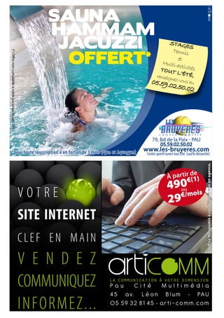 SAUNA
                                                               HAMMAM
                                                                JACUZZI                            STAGE
                                                                                                           S

                                                                 OFFERT*
                                                                                                    Tennis
(*) Offre non cumulable à valoir jusqu’au 30 juin 2011.




                                                                                                      et
                                                                                               Multi-a
                                                                                                       ct
                                                                                              TouT ivités
                                                                                                      l’éTé,
                                                                                            renseig    n
                                                                                        05.59.0 ez-vous au
                                                                                               2.50.02




                                                                                         79, Bd de la Paix - PAU
                                                                                             05.59.02.50.02
      *pour toute souscription à un forfait de 3 mois (Gym et Aquagym)              www.les-bruyeres.com
                                                                                     Centre sportif ouvert tout l’été (sauf le dimanche)




                                                                                                                                     (1) Prix HT soumis à condition à voir en agence.
                                                                                                               e
                                                                                                     à partir d1)
                                                                                                            €(
                                                                                                     490 is
                                                          VOTRE                                      29
                                                                                                       ou
                                                                                                       €/mo


                                                          SITE INTERNET
                                                          CLEF EN MAIN
                                                          V E N D E Z
                                                          COMMUNIQUEZ     Pau     Cité     Multimédia
                                                                          4 5 a v. L é o n B l u m • PA U
                                                          INFORMEZ...     05 59 32 81 45 • arti-comm.com
 