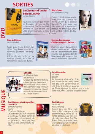 sOrTies
                              Le Discours d’un Roi               Black Swan
                                                                 de Darren Aronofsky
                              Edition 2 DVD
                              de Tom Hooper                      Casting 5 étoiles pour un réa-
                                                                 lisateur qui n’en possède pas
                              Pour ceux qui n’ont pas encore     moins. Le film qui a oscarisé
                              eu l’occasion de voir ce film      Nathalie Portman pour son
                              ultra oscarisé. Surcôte ou chef-   rôle principal a également
                              d’oeuvre ? A vous de vous faire    défrayé la chronique pour
dvd




                              votre propre opinion... à moin-    une sombre histoire de dou-
                              dre coût !                         blure.


          Rien à déclarer                                        Scènes de ménages
          de Dany Boon                                           Coffret intégral - Saison 1

          Après avoir épuisé le filon des                        Première saison du quotidien
          Ch’tis, Dany Boon a trouvé un                          de nos trois couples préférés
          nouveau gisement en Belgi-                             sur M6 : des trentenaires sans
          que.                                                   enfants, des quadras dont le
          A force de voir de l’or, on s’y                        fils est parti à l’étranger et des
          habitue, paraît-il... ça a l’air de                    séniors à l’humour très vache.
          fonctionner aussi avec du toc.




                               Smash                             Lumière noire
                               de Martin Solveig                 de Ycare
                               House music                       Variété
                               Chaque clip de Martin Solveig     Le deuxième album d’un éniè-
                               est un nouveau monument           me candidat de télé-crochet
                               d’autodérision rafraichissant     est déjà une performance en
                               dans ce monde trop sérieux. Il    soi. Reste à confirmer pour ce
                               nous promet, pour ce nouvel       profil atypique qui fut repéré dans la Nou-
                                                                 velle Star 2008… sans se brûler les ailes ?
MUsiQUe




                               opus, de raconter une histoi-
                               re… miam miam !


          Confidences et retrouvailles                           Feel it break
          Live 2011                                              de Austra
          de Michel Sardou                                       New wave/Pop
          Variété                                                Inspiré tant par Nine Inch
          CD album. 2 Volumes                                    Nails et Bjork que par la mu-
          Les confidences d’un vieux de                          sique classique, le trio de To-
          la vieille qui ne peut parler de                       ronto, propulsé par son sin-
          retrouvailles qu’à un public de                        gle fulgurant «Beat And The
          sa génération. Seuls ses fans                          Pulse» allie à merveille new-
          pourront dire si le temps l’a bo-                      wave et pop sur un 1er album
          nifié.                                                 possédé et obsédant.


 28
 