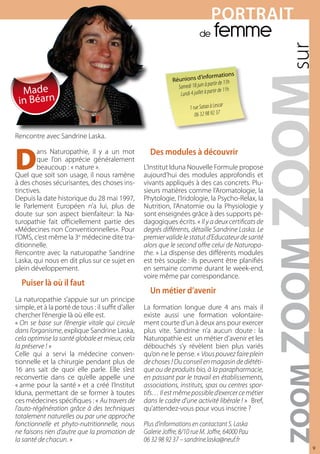 POrTrAiT
                                                                               de      femme
                                                                                  informations
                                                                Réunions d’
                                                                                        rtir de 11h
                                                                     medi 18 juin à pa
  Made
                                                                  Sa
                                                                   Lundi 4 jui llet à partir de 11h
 in Béarn                                                                                   r
                                                                         1 rue Satao à Lesca
                                                                            06 32 98 92 37


Rencontre avec Sandrine Laska.



D                                                     des modules à découvrir
        ans Naturopathie, il y a un mot
        que l’on apprécie généralement
        beaucoup : « nature ».                      L’Institut Iduna Nouvelle Formule propose
Quel que soit son usage, il nous ramène             aujourd’hui des modules approfondis et
à des choses sécurisantes, des choses ins-          vivants appliqués à des cas concrets. Plu-
tinctives.                                          sieurs matières comme l’Aromatologie, la
Depuis la date historique du 28 mai 1997,           Phytologie, l’Iridologie, la Psycho-Relax, la
le Parlement Européen n’a lui, plus de              Nutrition, l’Anatomie ou la Physiologie y
doute sur son aspect bienfaiteur: la Na-            sont enseignées grâce à des supports pé-
turopathie fait officiellement partie des           dagogiques écrits. « Il y a deux certificats de
«Médecines non Conventionnelles». Pour              degrés différents, détaille Sandrine Laska. Le
l’OMS, c’est même la 3e médecine dite tra-          premier valide le statut d’Educateur de santé
ditionnelle.                                        alors que le second offre celui de Naturopa-
Rencontre avec la naturopathe Sandrine              the. » La dispense des différents modules
Laska, qui nous en dit plus sur ce sujet en         est très souple : ils peuvent être planifiés
plein développement.                                en semaine comme durant le week-end,
                                                    voire même par correspondance.
  Puiser là où il faut
                                                      Un métier d’avenir
La naturopathie s’appuie sur un principe
simple, et à la porté de tous : il suffit d’aller   La formation longue dure 4 ans mais il
chercher l’énergie là où elle est.                  existe aussi une formation volontaire-
« On se base sur l’énergie vitale qui circule       ment courte d’un à deux ans pour exercer
dans l’organisme, explique Sandrine Laska,          plus vite. Sandrine n’a aucun doute : la
cela optimise la santé globale et mieux, cela       Naturopathie est un métier d’avenir et les
la préserve ! »                                     débouchés s’y révèlent bien plus variés
Celle qui a servi la médecine conven-               qu’on ne le pense. « Vous pouvez faire plein
tionnelle et la chirurgie pendant plus de           de choses ! Du conseil en magasin de diététi-
16 ans sait de quoi elle parle. Elle s’est          que ou de produits bio, à la parapharmacie,
reconvertie dans ce qu’elle appelle une             en passant par le travail en établissements,
« arme pour la santé » et a créé l’Institut         associations, instituts, spas ou centres spor-
Iduna, permettant de se former à toutes             tifs… Il est même possible d’exercer ce métier
ces médecines spécifiques : « Au travers de         dans le cadre d’une activité libérale ! » Bref,
l’auto-régénération grâce à des techniques          qu’attendez-vous pour vous inscrire ?
totalement naturelles ou par une approche
fonctionnelle et phyto-nutritionnelle, nous         Plus d’informations en contactant S. Laska
ne faisons rien d’autre que la promotion de         Galerie Joffre, 8/10 rue M. Joffre, 64000 Pau
la santé de chacun. »                               06 32 98 92 37 – sandrine.laska@neuf.fr
                                                                                                      9
 