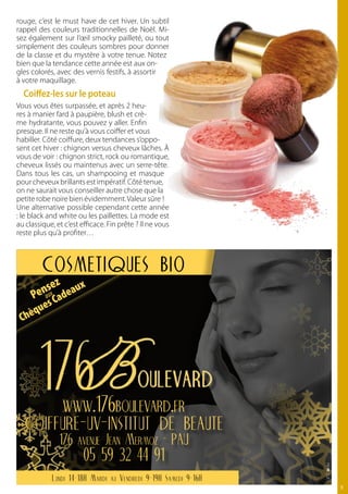 rouge, c’est le must have de cet hiver. Un subtil
rappel des couleurs traditionnelles de Noël. Mi-
sez également sur l’œil smocky pailleté, ou tout
simplement des couleurs sombres pour donner
de la classe et du mystère à votre tenue. Notez
bien que la tendance cette année est aux on-
gles colorés, avec des vernis festifs, à assortir
à votre maquillage.
  coiffez-les sur le poteau
Vous vous êtes surpassée, et après 2 heu-
res à manier fard à paupière, blush et crè-
me hydratante, vous pouvez y aller. Enfin
presque. Il ne reste qu’à vous coiffer et vous
habiller. Côté coiffure, deux tendances s’oppo-
sent cet hiver : chignon versus cheveux lâches. À
vous de voir : chignon strict, rock ou romantique,
cheveux lissés ou maintenus avec un serre-tête.
Dans tous les cas, un shampooing et masque
pour cheveux brillants est impératif. Côté tenue,
on ne saurait vous conseiller autre chose que la
petite robe noire bien évidemment. Valeur sûre !
Une alternative possible cependant cette année
: le black and white ou les paillettes. La mode est
au classique, et c’est efficace. Fin prête ? Il ne vous
reste plus qu’à profiter…



         cosmetiques bio
           ez     x
      enasx adeau
     P C u

     qu   es
 Chè




                www.176boulevard.fr
   coiffure-uv-institut de beaute
               176 avenue Jean Mermoz - PAU
                        05 59 32 44 91
            Lundi 14-18H Mardi au Vendredi 9-19H Samedi 9-16H
                                                                11
 