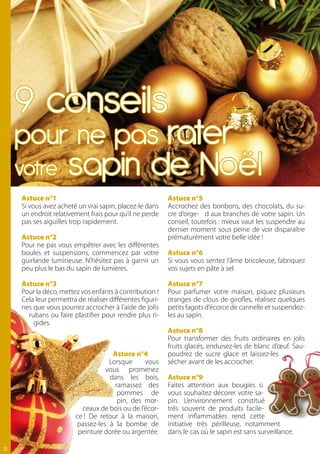 9 conseils
     pour ne pas rater
     votre            sapin de Noël
     Astuce n°1                                            Astuce n°5
     Si vous avez acheté un vrai sapin, placez-le dans     Accrochez des bonbons, des chocolats, du su-
     un endroit relativement frais pour qu’il ne perde     cre d’orge- d aux branches de votre sapin. Un
     pas ses aiguilles trop rapidement.                    conseil, toutefois : mieux vaut les suspendre au
                                                           dernier moment sous peine de voir disparaître
     Astuce n°2                                            prématurément votre belle idée !
     Pour ne pas vous empêtrer avec les différentes
     boules et suspensions, commencez par votre            Astuce n°6
     guirlande lumineuse. N’hésitez pas à garnir un        Si vous vous sentez l’âme bricoleuse, fabriquez
     peu plus le bas du sapin de lumières.                 vos sujets en pâte à sel.

     Astuce n°3                                            Astuce n°7
     Pour la déco, mettez vos enfants à contribution !     Pour parfumer votre maison, piquez plusieurs
     Cela leur permettra de réaliser différentes figuri-   oranges de clous de girofles, réalisez quelques
     nes que vous pourrez accrocher à l’aide de jolis      petits fagots d’écorce de cannelle et suspendez-
       rubans ou faire plastifier pour rendre plus ri-     les au sapin.
         gides.
                                                           Astuce n°8
                                                           Pour transformer des fruits ordinaires en jolis
                                                           fruits glacés, enduisez-les de blanc d’œuf. Sau-
                                      Astuce n°4           poudrez de sucre glace et laissez-les
                                    Lorsque      vous      sécher avant de les accrocher.
                                   vous promenez
                                     dans les bois,        Astuce n°9
                                      ramassez des         Faites attention aux bougies si
                                       pommes de           vous souhaitez décorer votre sa-
                                       pin, des mor-       pin. L’environnement constitué
                           ceaux de bois ou de l’écor-     très souvent de produits facile-
                         ce ! De retour à la maison,       ment inflammables rend cette
                         passez-les à la bombe de          initiative très périlleuse, notamment
                          peinture dorée ou argentée.      dans le cas où le sapin est sans surveillance.

12
 