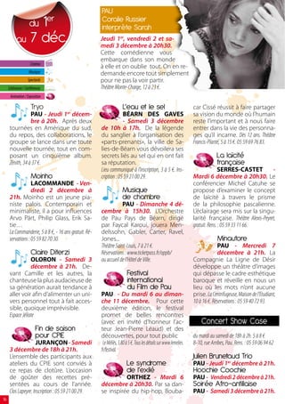 PAU
                1    du
                                 er                    coralie russier
                                                       interprète sarah
           au 7 déc.                                   Jeudi 1er, vendredi 2 et sa-
                                                       medi 3 décembre à 20h30.
                                                       Cette comédienne vous
                                                       embarque dans son monde
                      Cinéma
                                                       à elle et on oublie tout. On en re-
                     Musique                           demande encore tout simplement
                    Spectacle                          pour ne pas la voir partir.
     Littérature / Conférences                         Théâtre Monte-Charge, 12 à 23 €.
      Animation / Exposition

                      Tryo                                            l’eau et le sel                               car Cissé réussit à faire partager
                  PAU - Jeudi 1er décem-                            BÉARN DES GAVES                                 sa vision du monde où l’humain
                  bre à 20h. Après deux                             - Samedi 3 décembre                             reste l’important et à nous faire
      tournées en Amérique du sud,                     de 10h à 17h.    De la légende                               entrer dans la vie des personna-
      du repos, des collaborations, le                 du sanglier à l’organisation des                             ges qu’il incarne. Dès 12 ans. Théâtre
      groupe se lance dans une toute                   «parts-prenants», la ville de Sa-                            Francis-Planté, 5 à 15 €. 05 59 69 76 83.
      nouvelle tournée, tout en com-                   lies-de-Béarn vous dévoilera ses
      posant un cinquième album.                       secrets liés au sel qui en ont fait                                       la laïcité
      Zénith, 34 à 37 €.                               sa réputation.                                                            française
                                                       Lieu communiqué à l’inscription, 3 à 5 €. Ins-                             SERRES-CASTET           -
                      moinho                           cription : 05 59 21 00 29.                                   Mardi 6 décembre à 20h30. Le
                   LACOMMANDE - Ven-                                                                                conférencier Michel Catuhe se
                   dredi 2 décembre à                                musique                                        propose d’examiner le concept
      21h.  Moinho est un jeune pia-                                 de chambre                                     de laïcité à travers le prisme
      niste palois. Contemporain et                                PAU - Dimanche 4 dé-                             de la philosophie pascalienne.
      minimaliste, il a pour influences                cembre à 15h30. L’Orchestre                                  L’éclairage sera mis sur la singu-
      Arvo Pärt, Philip Glass, Erik Sa-                de Pau Pays de Béarn, dirigé                                 larité française. Théâtre Alexis-Peyret,
      tie…                                             par Faycal Karoui, jouera Men-                               gratuit. Rens. : 05 59 33 11 66.
      La Commanderie, 5 à 8 €, - 16 ans gratuit. Ré-   delssohn, Gabler, Carter, Ravel,
      servations : 05 59 82 70 30.                     Jones...                                                                  minautore
                                                       Théâtre Saint-Louis, 7 à 21 €.                                            PAU - Mercredi 7
                      claire Diterzi                   Réservations : www.ticketpass.fr/oppb/                                    décembre à 21h. La
                  OLORON - Samedi 3                    ou accueil de l’Hôtel de Ville.                              Compagnie La Ligne de Désir
                  décembre à 21h. De-                                                                               développe un théâtre d’images
      vant Camille et les autres, la                                     Festival                                   qui dépasse le cadre esthétique
      chanteuse la plus audacieuse de                                    international                              baroque et réveille en nous un
      sa génération aurait tendance à                                    du Film de Pau                             lieu où les mots n’ont aucune
      aller voir afin d’alimenter un uni-              PAU - Du mardi 6 au diman-                                   prise. La Centrifugeuse, Maison de l’Etudiant,
      vers personnel tout à fait acces-                che 11 décembre. Pour cette                                  10 à 16 €. Réservations : 05 59 40 72 93.
      sible, quoique imprévisible.                     deuxième édition, le festival
      Espace Jéliote                                   promet de belles rencontres
                                                       (avec en invité d’honneur l’ac-                                  concert show case
                          Fin de saison                teur Jean-Pierre Léaud) et des
                          pour cPIE                    découvertes, pour tout public                                du mardi au samedi de 18h à 2h. 5 à 8 €
                     JURANÇON - Samedi                  Le Méliès, 3,80 à 5 €. Tous les détails sur www.lemelies.   8-10, rue Arribes, Pau. Rens. : 05 59 06 94 62
      3 décembre de 18h à 21h.                         fr/festival.
      L’ensemble des participants aux                                                                               Julien brunetaud Trio
      ateliers du CPIE sont conviés à                                   le syndrome                                 PAU - Jeudi 1er décembre à 21h.
      ce repas de clotûre. L’occasion                                   de l’exilé                                  hoochie coochie
      de goûter des recettes pré-                                ORTHEZ - Mardi 6                                   PAU - Vendredi 2 décembre à 21h.
      sentées au cours de l’année.                     décembre à 20h30. Par sa dan-                                soirée Afro-antillaise
      Clos Lapeyre. Inscription : 05 59 21 00 29.      se inspirée du hip-hop, Bouba-                               PAU - Samedi 3 décembre à 21h.
16
 