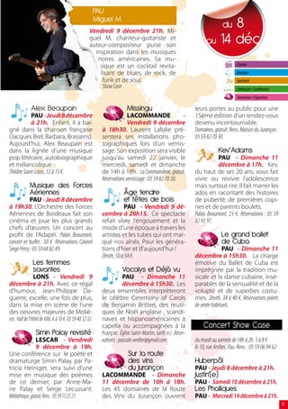 PAU
                                                          miguel m
                                                     Vendredi 9 décembre 21h. Mi-
                                                                                                                         8  du
                                                     guel M, chanteur-guitariste et
                                                     auteur-compositeur puise son
                                                                                                                   au 14 déc
                                                       inspiration dans les musiques
                                                        noires américaines. Sa mu-
                                                         sique est un cocktail revita-                                              Cinéma
                                                         lisant de blues, de rock, de                                               Musique
                                                          funk et de soul.                                                          Spectacle
                                                          Show Case                                                                 Littérature / Conférences
                                                                                                                                    Animation / Exposition

              Alex beaupain                                              missingu                            leurs portes au public pour une
            PAU - Jeudi 8 décembre                                        LACOMMANDE                  -      15ème édition d’un rendez-vous
            à 21h. Enfant, il a bai-                                      Vendredi 9 décembre                devenu incontournable.
gné dans la chanson française                               à 18h30. Laurent Lafolie pré-                    Domaines, gratuit. Rens. Maison du Jurançon :
(Jacques Brel, Barbara, Brassens).                          sentera ses installations pho-                   05 59 82 70 30.
Aujourd’hui, Alex Beaupain est                              tographiques lors d’un vernis-
dans la lignée d’une musique                                sage. Son exposition sera visible                             kev’Adams
pop littéraire, autobiographique                            jusqu’au samedi 22 janvier, le                               PAU - Dimanche 11
et mélancolique.                                            mercredi, samedi et dimanche                                 décembre à 17h. Kev,
Théâtre Saint-Louis, 12 à 15 €.                             de 14h à 18h. La Commanderie, gratuit.           du haut de ses 20 ans, vous fait
                                                            Réservations vernissage : 05 59 82 70 30.        vivre ou revivre l’adolescence
             musique des Forces                                                                              mais surtout rire. Il fait marrer les
             Aériennes                                                 Âge tendre                            ados en racontant des histoires
           PAU - Jeudi 8 décembre                                      et têtes de bois                      de puberté, de premières copi-
à 19h30. L’Orchestre des Forces                                         PAU - Vendredi 9 dé-                 nes et de parents boulets.
Aériennes de Bordeaux fait son                              cembre à 20h15. Ce spectacle                     Palais Beaumont, 23 €. Réservations : 05 59
cinéma et joue les plus grands                              refait vivre l’engouement et la                  82 93 97.
chefs d’œuvres. Un concert au                               mode d’une époque à travers les
profit de l’Adapéi. Palais Beaumont,                        artistes et les tubes qui ont mar-                             le grand ballet
concert et buffet : 50 €. Réservations Colonel              qué nos aînés. Pour les généra-                                de cuba
Serge Petry : 05 59 68 82 49.                               tions d’hier et d’aujourd’hui !                                PAU - Dimanche 11
                                                            Zénith, 50 à 54 €.                               décembre à 15h30. La charge
               les femmes                                                                                    émotive du Ballet de Cuba est
               savantes                                                vocalys et Déjà vu                    imprégnée par la tradition mu-
               LONS - Vendredi 9                                        PAU - Dimanche 11                    sicale et la danse cubaine, insé-
décembre à 21h. Avec ce régal                                           décembre à 15h30. Les                parables de la sensualité et de la
d’humour, Jean-Philippe Da-                                 deux ensembles interprèteront                    volupté et de superbes costu-
guerre, excelle, une fois de plus,                          le célèbre Ceremony of Carols                    mes. Zénith, 34 à 40 €. Réservations points
dans la mise en scène de l’une                              de Benjamin Britten, des musi-                   de vente habituels.
des oeuvres majeures de Moliè-                              ques de Noël anglaise , scandi-
re. Hall de l’Hôtel de Ville, 6 à 10 €. 05 59 40 32 32.     naves et hispanoaméricaines a
                                                            capella ou accompagnées à la                         concert show case
                 simin Palay revisité                       harpe. Église Saint-Martin, tarifs n.c. Réser-
                LESCAR - Vendredi                           vations : pascale.verdier@gmail.com.             du mardi au samedi de 18h à 2h. 5 à 8 €
                9 décembre à 19h.                                                                            8-10, rue Arribes, Pau. Rens. : 05 59 06 94 62
Une conférence sur le poète et                                            sur la route
dramaturge Simin Palay, par Pa-                                           des vins                           huberpôl
tricia Heiniger, sera suivi d’une                                         du Jurançon                        PAU - Jeudi 8 décembre à 21h.
mise en musique des poèmes                                  LACOMMANDE - Dimanche                            Justin’(e)
de ce dernier, par Anne-Ma-                                 11 décembre de 10h à 18h.                        PAU - Samedi 10 décembre à 21h.
rie Palay et Serge Lecussant.                               Les 45 domaines de la Route                      les Phalliques
Médiathèque, gratuit. Rens. : 05 59 72 25 21.               des Vins du Jurançon ouvrent                     PAU - Mercredi 14 décembre à 21h.
                                                                                                                                                                17
 