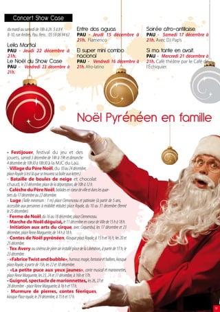 concert show case
du mardi au samedi de 18h à 2h. 5 à 8 €            Entre dos aguas                         soirée afro-antillaise.
8-10, rue Arribes, Pau. Rens. : 05 59 06 94 62     PAU - Jeudi 15 décembre à               PAU - Samedi 17 décembre à
                                                   21h. Flamenco                           21h. Avec DJ Pap’s
leïla martial
PAU - Jeudi 22 décembre à                          El super mini combo                     si ma tante en avait.
21h.                                               nacional                                PAU - Mercredi 21 décembre à
le Noël du show case                               PAU - Vendredi 16 décembre à            21h. Café théâtre par le Café de
PAU - Vendredi 23 décembre à                       21h. Afro-latino                        l’Échiquier.
21h.




                                                   Noël Pyrénéen en famille

- Festijouer, festival du jeu et des
jouets, samedi 3 décembre de 14h à 19h et dimanche
4 décembre de 10h30 à 18h30 à la MJC du Laü.
- Village du Père Noël, du 10 au 24 décembre,
place Royale (c’est là que se trouvera sa boîte aux lettres).
- Bataille de boules de neige et chocolat
chaud, le 23 décembre, place de la déportation, de 10h à 12 h.
- Calèche du Père Noël, balades en coeur de ville et dans les quar-
tiers du 17 décembre au 22 décembre.
- Luge (Taille minimum : 1 m) place Clemenceau et patinoire (à partir de 5 ans,
accessible aux personnes à mobilité réduite) place Royale, du 10 au 31 décembre (fermé
le 25 décembre).
- Ferme de Noël, du 16 au 18 décembre, place Clemenceau.
- Marche de Noël déguisé, le 11 décembre en coeur de Ville de 15 h à 18 h.
- Initiation aux arts du cirque, avec Cirquenbul, les 17 décembre et 23
décembre, place Reine Marguerite, de 14 h à 18 h.
- Contes de Noël pyrénéen, Kiosque place Royale, à 15 h et 16 h, les 20 et
25 décembre.
- Tex Avery au cinéma de plein air installé place de la Libération, à partir de 17 h, le
23 décembre.
- «Fabrice Twist and bubble», humour, magie, fantaisie et ballons, kiosque
place Royale, à partir de 15h, les 22 et 30 décembre.
- «La petite puce aux yeux jaunes», conte musical et marionnettes,
place Reine Marguerite, les 23, 24 et 31 décembre, à 16h et 17h.
- Guignol, spectacle de marionnettes, les 26, 27 et
28 décembre - place Reine Marguerite, à 16 h et 17 h.
- Murmure de pierres, contes féeriques,
kiosque Place royale, le 29 décembre, à 15 h et 17 h.

                                                                                                                              19
 