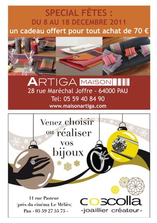 SPECIAL FÊTES :
            DU 8 AU 18 DECEMBRE 2011
      un cadeau offert pour tout achat de 70 €
 C



 M



 J



CM



MJ



CJ



CMJ



 N




           28 rue Maréchal Joffre - 64000 PAU
                   Tel: 05 59 40 84 90
                  www.maisonartiga.com
 