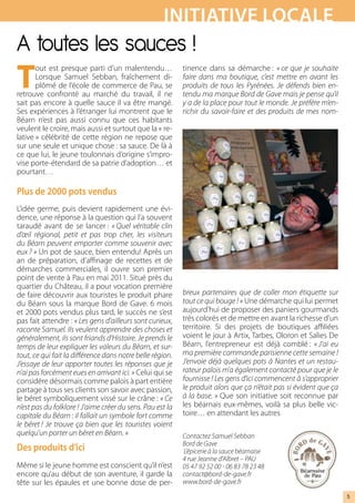 iNiTiATive LOcALe
A toutes les sauces !
T
       out est presque parti d’un malentendu…                     tinence dans sa démarche : « ce  que  je  souhaite 
       Lorsque Samuel Sebban, fraîchement di-                     faire  dans  ma  boutique,  c’est  mettre  en  avant  les 
       plômé de l’école de commerce de Pau, se                    produits  de  tous  les  Pyrénées.  Je  défends  bien  en-
retrouve confronté au marché du travail, il ne                    tendu ma marque Bord de Gave mais je pense qu’il 
sait pas encore à quelle sauce il va être mangé.                  y a de la place pour tout le monde. Je préfère m’en-
Ses expériences à l’étranger lui montrent que le                  richir  du  savoir-faire  et  des  produits  de  mes  nom-
Béarn n’est pas aussi connu que ces habitants
veulent le croire, mais aussi et surtout que la « re-
lative » célébrité de cette région ne repose que
sur une seule et unique chose : sa sauce. De là à
ce que lui, le jeune toulonnais d’origine s’impro-
vise porte-étendard de sa patrie d’adoption… et
pourtant…

Plus de 2000 pots vendus
L’idée germe, puis devient rapidement une évi-
dence, une réponse à la question qui l’a souvent
taraudé avant de se lancer : « Quel  véritable  clin 
d’œil  régional,  petit  et  pas  trop  cher,  les  visiteurs 
du Béarn peuvent emporter comme souvenir avec 
eux ? » Un pot de sauce, bien entendu! Après un
an de préparation, d’affinage de recettes et de
démarches commerciales, il ouvre son premier
point de vente à Pau en mai 2011. Situé près du
quartier du Château, il a pour vocation première
de faire découvrir aux touristes le produit phare                 breux  partenaires  que  de  coller  mon  étiquette  sur 
du Béarn sous la marque Bord de Gave. 6 mois                      tout ce qui bouge ! » Une démarche qui lui permet
et 2000 pots vendus plus tard, le succès ne s’est                 aujourd’hui de proposer des paniers gourmands
pas fait attendre : « Les gens d’ailleurs sont curieux,           très colorés et de mettre en avant la richesse d’un
raconte Samuel. Ils veulent apprendre des choses et               territoire. Si des projets de boutiques affiliées
généralement, ils sont friands d’Histoire. Je prends le           voient le jour à Artix, Tarbes, Oloron et Salies De
temps de leur expliquer les valeurs du Béarn, et sur-             Béarn, l’entrepreneur est déjà comblé : « J’ai  eu 
tout, ce qui fait la différence dans notre belle région.          ma première commande parisienne cette semaine ! 
J’essaye de leur apporter toutes les réponses que je              J’envoie déjà quelques pots à Nantes et un restau-
n’ai pas forcément eues en arrivant ici. » Celui qui se           rateur palois m’a également contacté pour que je le 
considère désormais comme palois à part entière                   fournisse ! Les gens d’ici commencent à s’approprier 
partage à tous ses clients son savoir avec passion,               le produit alors que ça n’était pas si évident que ça 
le béret symboliquement vissé sur le crâne : « Ce                 à la base. » Que son initiative soit reconnue par
n’est pas du folklore ! J’aime créer du sens. Pau est la          les béarnais eux-mêmes, voilà sa plus belle vic-
capitale du Béarn : il fallait un symbole fort comme              toire… en attendant les autres
le  béret !  Je  trouve  ça  bien  que  les  touristes  voient 
quelqu’un porter un béret en Béarn. »                             Contactez Samuel Sebban
                                                                  Bord de Gave 
des produits d’ici                                                 L’épicerie à la sauce béarnaise
                                                                  4 rue Jeanne d’Albret – PAU 
Même si le jeune homme est conscient qu’il n’est                  05 47 92 52 00 - 06 83 78 23 48
encore qu’au début de son aventure, il garde la                   contact@bord-de-gave.fr 
tête sur les épaules et une bonne dose de per-                    www.bord-de-gave.fr

                                                                                                                               5
 