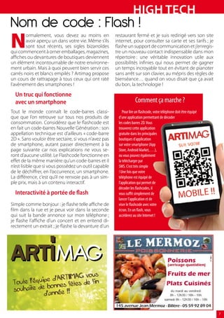HiGH TecH
Nom de code : Flash !
N
        ormalement, vous devez au moins en             restaurant fermé et je suis redirigé vers son site
        avoir aperçu un dans votre vie. Même s’ils     internet, pour consulter sa carte et ses tarifs ; je
        sont tout récents, ses sigles bizarroïdes      flashe un support de communication et j’enregis-
qui commencent à orner emballages, magazines,          tre un nouveau contact indispensable dans mon
affiches ou devantures de boutiques deviennent         répertoire : une véritable innovation utile aux
un élément incontournable de notre environne-          possibilités infinies qui nous permet de gagner
ment urbain. Mais à quoi peuvent bien servir ces       un temps incroyable tout en évitant de pianoter
carrés noirs et blancs empilés ? Artimag propose       sans arrêt sur son clavier, au mépris des règles de
un cours de rattrapage à tous ceux qui ont raté        bienséance… quand on vous disait que ça avait
l’avènement des smartphones !                          du bon, la technologie !

  Un truc qui fonctionne
  avec un smartphone                                                Comment ça marche ?
Tout le monde connaît le code-barres classi-               Pour lire un flashcode, votre téléphone doit être équipé
que que l’on retrouve sur tous nos produits de          d’une application permettant de décoder
consommation. Considérez que le flashcode est           les codes barres 2D. Vous
en fait un code-barres Nouvelle Génération : son        trouverez cette application
appellation technique est d’ailleurs « code-barre       gratuite dans les principales
2D ». Sans vouloir être sectaire, si vous n’avez pas    boutiques d’application
de smartphone, autant passer directement à la           sur votre smartphone (App
page suivante car nos explications ne vous se-          Store, Android Market, …),
ront d’aucune utilité. Le Flashcode fonctionne en       ou vous pouvez également
effet de la même manière qu’un code-barres et il        la télécharger par
n’est lisible que si vous possédez un outil capable     SMS. C’est très simple
de le déchiffrer, en l’occurrence, un smartphone.       ! Une fois que votre
La différence, c’est qu’il ne renvoie pas à un sim-     téléphone est équipé de
ple prix, mais à un contenu interactif.                 l’application qui permet de
                                                        décoder les flashcodes, il
  interactivité à portée de flash                       vous suffit simplement de
                                                        lancer l’application et de
Simple comme bonjour : je flashe telle affiche de       viser le flashcode avec votre
film dans la rue et je peux voir dans la seconde        écran. En un flash, vous
qui suit la bande annonce sur mon téléphone ;           accéderez au site Internet !
je flashe l’affiche d’un concert et en entend di-
rectement un extrait ; je flashe la devanture d’un




                              vous
                 d'ARTIMAG
 To ute l'équipe               e fin
                   nes fêtes d
 souh  aite de bon
              d'année !!


                                                                                                                      7
 