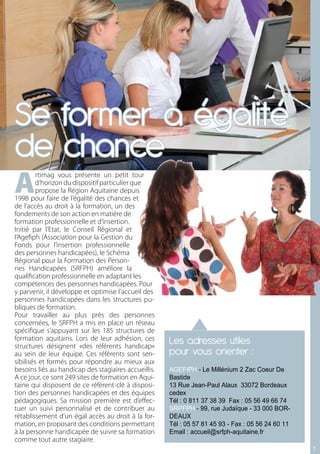Se former à égalité
de chance
A
         rtimag vous présente un petit tour
         d’horizon du dispositif particulier que
         propose la Région Aquitaine depuis
1998 pour faire de l’égalité des chances et
de l’accès au droit à la formation, un des
fondements de son action en matière de
formation professionnelle et d’insertion.
Initié par l’Etat, le Conseil Régional et
l’Agefiph (Association pour la Gestion du
Fonds pour l’insertion professionnelle
des personnes handicapées), le Schéma
Régional pour la Formation des Person-
nes Handicapées (SRFPH) améliore la
qualification professionnelle en adaptant les
compétences des personnes handicapées. Pour
y parvenir, il développe et optimise l’accueil des
personnes handicapées dans les structures pu-
bliques de formation.
Pour travailler au plus près des personnes
concernées, le SRFPH a mis en place un réseau
spécifique s’appuyant sur les 185 structures de
formation aquitains. Lors de leur adhésion, ces
structures désignent «des référents handicap»
                                                      Les adresses utiles
au sein de leur équipe. Ces référents sont sen-       pour vous orienter :
sibilisés et formés pour répondre au mieux aux
besoins liés au handicap des stagiaires accueillis.   AGEFIPH - Le Millénium 2 Zac Coeur De
A ce jour, ce sont 249 sites de formation en Aqui-    Bastide
taine qui disposent de ce référent-clé à disposi-     13 Rue Jean-Paul Alaux 33072 Bordeaux
tion des personnes handicapées et des équipes         cedex
pédagogiques. Sa mission première est d’effec-        Tél : 0 811 37 38 39 Fax : 05 56 49 66 74
tuer un suivi personnalisé et de contribuer au        SRPFPH - 99, rue Judaïque - 33 000 BOR-
rétablissement d’un égal accès au droit à la for-     DEAUX
mation, en proposant des conditions permettant        Tél : 05 57 81 45 93 - Fax : 05 56 24 60 11
à la personne handicapée de suivre sa formation       Email : accueil@srfph-aquitaine.fr
comme tout autre stagiaire.
                                                                                                    11
 