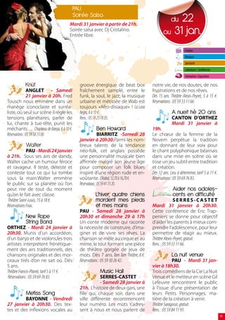 PAU
                                           Soirée Salsa
                                      Mardi 31 janvier à partir de 21h.
                                                                                                  22
                                                                                                   du
                                      Soirée salsa avec Dj Cristalino.
                                      Entrée libre.
                                                                                             au 31 jan.

                                                                                                             Cinéma
                                                                                                             Musique
                                                                                                             Spectacle
                                                                                                             Littérature / Conférences
                                                                                                             Animation / Exposition

           Knüt                              groove énergique de beat box             notre vie, de nos doutes, de nos
               ANGLET – Samedi               fraîchement samplé, entre le             frustrations et de nos rêves.
               21 janvier à 20h. Fred        funk, la soul, le jazz, la musique       Dès 15 ans. Théâtre Alexis-Peyret, 5 à 15 €.
Tousch nous emmène dans un                   urbaine et métissée de Wab est           Réservations : 05 59 33 11 66.
manège iconoclaste et surréa-                toujours «Afro-disiaque» ! La Luna
liste, où seul sur scène il règle les        Negra, 6 à 11 €.                                      A nueit hè 20 ans
tensions planétaires, parler de              Rens. : 05 59 25 78 05.                               CANTON D’ORTHEZ
lui, chante à tue-tête, punit les                                                                  Mardi 31 janvier à
méchants… Chapiteau de Baroja, 6 à 10 €.              Ben Howard                      19h.
Réservations : 05 59 58 73 00.                              BIARRITZ -Samedi 28       Le chœur de la femme de la
                                             janvier à 20h30.Parmi les nom-           Novem perpétue la tradition
           Walter                            breux talents de la tendance             en donnant de leur voix pour
              PAU - Mardi 24 janvier         néo-folk, cet anglais possède            le chant polyphonique béarnais
à 21h. Sous ses airs de dandy,               une personnalité musicale bien           dans une mise en scène où se
Walter cache un humour féroce                affirmée malgré son jeune âge            tisse un jeu subtil entre tradition
et ravageur. Il teste, déteste et            pour composer un folk blues              et création.
conteste tout ce qui lui tombe               inspiré d’une région rude et en-         Dès 12 ans. Lieu à déterminer, tarif 5 à 11 €.
sous la main.Walter emmène                   voûtante. L’Atabal, 12,70 à 16,70 €.     Réservations : 05 59 69 76 83.
le public sur sa planète où l’on             Réservations : 05 59 41 73 20.
peut rire de tout du moment                                                                         Aider nos adoles-
qu’on le fait avec classe.                            L’hiver, quatre chiens                        cents en difficulté
 Théâtre Saint-Louis, 15 à 18 €.                      mordent mes pieds                              SERRES-CASTET
Réservations Fnac.                                    et mes mains                    Mardi 31 janvier à 20h30.
                                             PAU - Samedi 28 janvier à                Cette conférence de Eric Trap-
           New Rope                          20h30 et dimanche 29 à 17h               peniers se donne pour objectif
           String Band                       Un conte moderne qui raconte             d’aider les parents à mieux com-
ORTHEZ - Mardi 24 janvier à                  la nécessité de construire, d’ima-       prendre l’adolescence, pour leur
20h30. Munis d’un accordéon,                 giner et de vivre ses rêves. La          permettre de réagir au mieux.
d’un banjo et de violons,les trois           chanson se mêle au cirque et au          Théâtre Alexis-Peyret, gratuit.
artistes interprètent frénétique-            mime, le tout formant une pièce          Rens. : 05 59 33 11 66.
ment des airs traditionnels, des             de théâtre gorgée de jeux de
chansons originales et des mor-              mots. Dès 7 ans. Tam Tam Théâtre, 8 €.                La nuit venue
ceaux tirés d’on ne sait où. Dès             Réservations : 05 59 30 26 42.                         PAU - Mardi 31 jan-
5 ans.                                                                                vier à 18h30.
Théâtre Francis-Planté, tarif 5 à 11 €.                 Music Hall                    Trois comédiens de la Cie La Nuit
Réservations : 05 59 69 76 83.                           SERRES-CASTET                Venue et le metteur en scène Gil
                                                         - Samedi 28 janvier à        Lefeuvre rencontrent le public
                                             21h. L’histoire de deux gars, une        à l’issue d’une présentation de
           Metiss Song                       fille qui, chaque soir, dans une         leurs Petits Personnages, ma-
         BAYONNE - Vendredi                  ville différente recommencent            tière de la création à venir.
27 janvier à 20h30. Des tex-                 leur numéro. Les mots s’adres-           Théâtre Saragosse, gratuit.
tes et des inflexions vocales au             sent à nous et nous parlent de           Rens. : 05 59 84 11 93.
                                                                                                                                         1
 