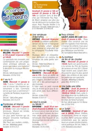 PAU
                                               Le Bonhomme
                                               de neige
       Le coin des                           Vendredi 21 janvier à 16h et



     pitchouns
                                             samedi 22 janvier à 10h et
                                             16h. Le concert Sons  Brio-
                                             ches par l’Orchestre Pau Pays
                                             de Béarn propose aux plus jeu-
                                             nes de découvrir la musique clas-
                                             sique. Avec Pascale Verdier à la
                                             direction. Tout public. Théâtre Saint-Louis, 7
                                             à 13 €. Réservation : 05 59 98 65 90.

                A partir de 5 ans            Une vendeuse                                     Peau d’Arbre
          Les petits (dès 2/3 ans)           d’allumettes                                     SAINT-JEAN-DE-LUZ-Ven-
              A partir de 6/7 ans            ORTHEZ - Mercredi 18 janvier                     dredi 21 janvier à 20h. Peau
                 Tous les enfants            à 15h30. Le célèbre conte d’An-                  d’arbre s’est construit une vie
       Les tout petits (dès 6mois)
                                             dersen est revisité et transposé                 pas très rigolote. Il est méchant,
                                             dans l’univers urbain actuel                     il mange les enfants mais pour
                                             avec justesse et originalité par                 un ogre c’est normal ! Et puis un
     Histoire naturelle                      la compagnie l’Escabelle théâ-                   jour débarque une femme.
     BILLÈRE -Mercredi 11 janvier            tre.                                             Dès 7 ans Auditorium Maurice Ravel, tarifs n.c.
     à 15h et jeudi 12 janvier à 10h         Musique, décor et interpréta-
     et 14h30.                               tion déclinent en continu les                    Au bonheur
     Ce spectacle très innovant, très        émotions de cette petite ven-                    de lire et de chanter
     contemporain est une propo-             deuse.                                           PAU - Mercredi 25 janvier à
     sition artistique adressée au           Dès 6 ans - Théâtre Francis-Planté, 5 €.         15h30. Après son grand succès
     jeune spectateur, une invitation        Réservations : 05 59 69 76 83.                   à la remise du Prix de Graines
     à découvrir la musique électro-                                                          de Lecteurs en mai 2011, Olivier
     nique.                                  Bynocchio de Mergerac                            Apat revient avec autant d’en-
     Dès 6 ans. Salle de Lacaze, 6 à 8 €.    BIARRITZ - Mercredi 18 jan-                      thousiasme pour le plus grand
     Réservations : 05 59 62 10 42.          vier à 17h. Dans un atelier de                   plaisir des enfants et des adul-
                                             menuiserie, deux compères un                     tes présenter son spectacle.
     Y es-tu ?                               peu simplets, bricolent et don-                  Tout public - Médiathèque La Pépinière,
     SARE -Mercredi 11 janvier à             nent vie à des personnages et                    gratuit. Rens. : 05 59 92 72 11.
     15h. Y es-tu ? cherche un se-           des histoires.
     cret et trouve des histoires qui        À l’abri dans ce petit monde                     Une belle une bête
     remontent à loin. Comment               clos, ils rêvent qu’un jour ils se-              BILLÈRE - Jeudi 26 janvier à
     est-ce que tout a commencé ?            ront aimés avec leurs différen-                  20h et vendredi 27 janvier à
     La boîte de Pandore, la pomme           ces…                                             10h30 et 14h30. Dans cette li-
     d’Ève…                                  Dès 6 ans - Le Colisée, 9 à 14 €.                bre adaptation de «La Belle et la
     Dès 6 ans - Salle Lur Berri, gratuit.   Réservations : 05 59 24 13 07.                   Bête», Florence Lavaud explore
     Réservations : 06 35 16 25 91.                                                           les états de l’âme humaine.
                                             L’œuf, la poule                                  Dès 9 ans. Salle de Lacaze, 6 à 13 €. Réserva-
     Framboise et Marcel                     ou Nicole ?                                      tions : 05 59 62 10 42.
     LESCAR - Mercredi 11 janvier            BAYONNE - Jeudi 19 et ven-
     à 15h30. C’est une histoire si-         dredi 20 janvier à 20h30. Nico-                  Le Script
     lencieuse... Marcel est timide,         le Ferroni est en train de se faire              BAYONNE - Vendredi 27 jan-
     l’amour lui fait peur.                  un nom dans l’univers du one-                    vier à 20h30. Alliant théâtre,
     Un jour, petit homme qui vit            man show après ses passages                      illusionnisme, mime et impro-
     d’espoir rencontre Framboise,           remarqués chez Ruquier et ses                    visation, Rémi Larrousse réalise
     une poupée,                             récompenses lors de nombreux                     entièrement avec les specta-
     fille Fleur aux souliers crottés...     festivals.                                       teurs un univers à la fois irration-
     Dès 3 ans - Médiathèque, gratuit.       La Luna Negra, 18 à 14 €.                        nel et poétique. Dès 7 ans. Théâtre, 15
     Inscription : 05 59 72 25 21.           Réservations : 05 59 25 78 05.                   à 24 €. Réservations www.snbsa.fr.
20
 
