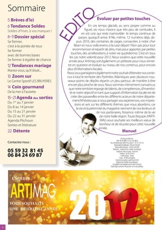 Sommaire
    5 Brèves d’ici
    6 Tendance Soldes                            ITO           Evoluer par petites touches
                                                           En ces temps glacials, au sens propre comme au
                                                       figuré, où nous n’avons que très peu de certitudes, il




                                      ED
    Soldes d’hiver, à vos marques !
                                                    en est une qui reste inamovible : le temps continue de
    8-11 Dossier spécial                         passer, quoiqu’il arrive. Il file, même. 12 numéros déjà, de-
    Se former,                                 puis 2010, des centaines de pages consacrées à notre cher
    c’est à la portée de tous                Béarn et nous voilà revenu à la case départ ! Non pas pour tout
    Se former                              recommencer et repartir de zéro, mais pour apporter, par petites
                                          touches, des améliorations à notre vie quotidienne. C’est en tous
    avec de bonnes bases
                                         les cas notre volonté pour 2012. Nous voulons que cette nouvelle
    Se former à égalité de chance       année pour Artimag soit également un prétexte pour nous remet-
    12 Tendances mariage               tre en question et évoluer au niveau de nos contenus, pour encore
    Mariez-vous, qu’il disait...       plus d’informations locales.
                                       Nous vous partageons également notre souhait d’étendre nos conte-
    13 Zoom sur                        nus à tout le territoire des Pyrénées Atlantiques avec plusieurs nou-
    Le Centre Sportif LES BRUYERES     veaux points de dépôts répartis un peu partout, de manière à être
                                       encore plus proche de vous. Nous sommes intimement convaincus
    1 Coin gourmand                    que notre territoire regorge de talents, de compétences, d’inventivi-
    De la mer à l’assiette               té et notre objectif en tant que support d’information locale est de
    15-21 Agenda des sorties              créer des passerelles entre les différents acteurs de notre départe-
                                           ment.N’hésitez pas à nous partager vos expériences, vos impres-
    Du 1er au 7 janvier
                                             sions et avis sur les différents thèmes que nous abordons, car
    Du 8 au 14 janvier                         la vie et la pérennité du magazine viennent de nos lecteurs et
    Du 15 au 21 janvier                                          de nos partenaires, l’essence même de la vie
    Du 22 au 31 janvier                                            de notre belle région. Toute l’équipe d’ARTI-
    Agenda Pitchoun                                                MAG vous souhaite ses meilleurs vœux de
    Sorties et littérature                                         bonheur et de réussite pour cette nouvelle
                                                                  année.
    22 Détente                                                                                Manuel
                                                                                             Arti’mag est édité par :
                                                                                    SARL MS BUSINESS 45 av. Léon Blum
    Contactez-nous :                                                      Pau Cité Multimédia 64054 Pau Cedex 9 - 05 59 32 81 45
                                                                                Responsable de publication : Manuel Stempfer
                                                                                  Responsable rédaction : Jérémie Del Zotto
    05 59 32 81 45                                                            Rédaction : Caroline Pérot, Eustelle Liesenborghs
                                                                                    Graphisme, Mise en page : Articomm
    06 84 24 69 87                                                                         Publicité : 06 84 24 69 87
                                                                                             Crédits photos : Fotolia
                                                                                          Tirage : 20 000 exemplaires
                                                                                   Imprimé par Ipadour agréé Imprim Vert
                                                                                    Reproduction interdite sans autorisation.
                                                                             Les publicités sont protégées par les droits d’auteurs.
                                                                          Dépôt légal à parution. Ne pas jeter sur la voie publique.





 