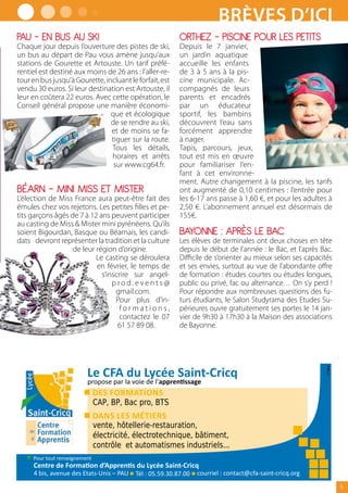 Brèves d’ici
PAU – EN BUS AU SKI                                      ORTHEZ – PISCINE POUR LES PETITS
Chaque jour depuis l’ouverture des pistes de ski,        Depuis le 7 janvier,
un bus au départ de Pau vous amène jusqu’aux             un jardin aquatique
stations de Gourette et Artouste. Un tarif préfé-        accueille les enfants
rentiel est destiné aux moins de 26 ans : l’aller-re-    de 3 à 5 ans à la pis-
tour en bus jusqu’à Gourette, incluant le forfait, est   cine municipale. Ac-
vendu 30 euros. Si leur destination est Artouste, il     compagnés de leurs
leur en coûtera 22 euros. Avec cette opération, le       parents et encadrés
Conseil général propose une manière économi-             par un éducateur
                                que et écologique        sportif, les bambins
                                de se rendre au ski,     découvrent l’eau sans
                                et de moins se fa-       forcément apprendre
                                tiguer sur la route.     à nager.
                                Tous les détails,        Tapis, parcours, jeux,
                                horaires et arrêts       tout est mis en œuvre
                                 sur www.cg64.fr.        pour familiariser l’en-
                                                         fant à cet environne-
                                                         ment. Autre changement à la piscine, les tarifs
BÉARN – MINI MISS ET MISTER                              ont augmenté de 0,10 centimes : l’entrée pour
L’élection de Miss France aura peut-être fait des        les 6-17 ans passe à 1,60 €, et pour les adultes à
émules chez vos rejetons. Les petites filles et pe-      2,50 €. L’abonnement annuel est désormais de
tits garçons âgés de 7 à 12 ans peuvent participer       155€.
au casting de Miss  Mister mini pyrénéens. Qu’ils
soient Bigourdan, Basque ou Béarnais, les candi-         BAYONNE : APRÈS LE BAC
dats devront représenter la tradition et la culture      Les élèves de terminales ont deux choses en tête
                   de leur région d’origine.             depuis le début de l’année : le Bac, et l’après Bac.
                           Le casting se déroulera       Difficile de s’orienter au mieux selon ses capacités
                           en février, le temps de       et ses envies, surtout au vue de l’abondante offre
                             s’inscrire sur angel-       de formation : études courtes ou études longues,
                                 prod.events@            public ou privé, fac ou alternance… On s’y perd !
                                  gmail.com.             Pour répondre aux nombreuses questions des fu-
                                  Pour plus d’in-        turs étudiants, le Salon Studyrama des Etudes Su-
                                   formations,           périeures ouvre gratuitement ses portes le 14 jan-
                                   contactez le 07       vier de 9h30 à 17h30 à la Maison des associations
                                   61 57 89 08.          de Bayonne.




                          CAP, BP, Bac pro, BTS

                          vente, hôtellerie-restauration,
                          électricité, électrotechnique, bâtiment,
                          contrôle et automatismes industriels...



                                                                                                                5
 