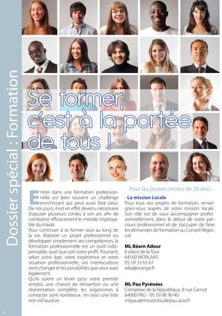Dossier spécial : Formation




                              Se former,
                              c’est à la portée
                              de tous !

                              E
                                     ntrer dans une formation profession-
                                                                                  Pour les jeunes (moins de 26 ans) :
                                     nelle est bien souvent un challenge        - La mission Locale
                                     enrichissant qui peut aussi faire peur.    Pour tous vos projets de formation, rensei-
                              De nos jours, il est en effet devenu nécessaire   gnez-vous auprès de votre mission locale.
                              d’ajouter plusieurs cordes à son arc afin de      Son rôle est de vous accompagner profes-
                              combattre efficacement le monde impitoya-         sionnellement, dans le début de votre par-
                              ble du travail.                                   cours professionnel et de s’occuper de faire
                              Pour continuer à se former tout au long de        les demandes de formation au Conseil Régio-
                              la vie, élaborer un projet professionnel ou       nal.
                              développer simplement ses compétences, la
                              formation professionnelle est un outil indis-     ML Béarn Adour
                              pensable, quel que soit votre profil. Pourtant,   6 place de la Tour
                              selon votre âge, votre expérience et votre        64160 MORLAAS
                              situation professionnelle, vos interlocuteurs     05 59 33 63 67
                              vont changer et les possibilités que vous avez    ieba@orange.fr
                              également.
                              Qu’ils soient un levier pour votre premier
                              emploi, une chance de réinsertion ou une          ML Pau Pyrénées
                              réorientation complète, les organismes à          Complexe de la République, 8 rue Carnot
                              contacter sont nombreux : en voici une liste      64000 PAU - 05 59 98 90 40
                              non exhaustive.                                   mljpau@missionlocalepau.asso.fr

8
 