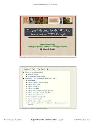 For educational purposes only. Do not distribute.




                                                 Subject A
                                                 S bj Access to Art Works:
                                                                A W k
                                                                   Issues and the CONA Example


                                                                    Patricia Harpring
                                                        Managing Editor, Getty Vocabulary Program
                                                                    27 March 2011


                          © 2011 J. Paul Getty Trust, author: Patricia Harpring. Do not distribute. For educational purposes only.




                                    Table of Contents
                                            Issues for recording subject
                                                      Subject in General
                                                      Do repositories record subject?
                                            Subject in CONA is compliant with CCO/CDWA
                                                      What is CONA?
                                                      General subject vs. Specific subject
                                                      Subjects from ULAN
                                                      Subjects from TGN
                                                      Subjects from AAT
                                                      Subjects from CONA Iconography Authority
                                                      Subjects are another art work in CONA
                                                      Subjects from other sources
                                                      How many terms are required?
                                                      For non-narrative works
                                                      What if subject is unknown or uncertain?
                                                      How to index subject of the work at hand (vs. subject as represented in
                                                      authority)

                          © 2011 J. Paul Getty Trust, author: Patricia Harpring. Do not distribute. For educational purposes only.




Patricia Harpring, March 2011                                     Subject Access for Art Works: CONA                                 page 1   © 2011 J. Paul Getty Trust
 