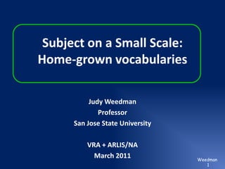 Subject on a Small Scale:Home-grown vocabularies Judy Weedman Professor San Jose State University VRA + ARLIS/NA March 2011 