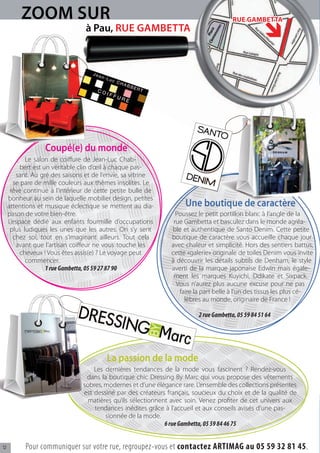 ZOOM SUR                                                                     RUE GAMBETTA
                                 à Pau, RUE GAMBETTA



                                  05
                                       59
                                            27
                                                 87
                                                      90



                  Coupé(e) du monde
            Le salon de coi ure de Jean-Luc Chab-
                                                                                                       84   51 64
          bert est un véritable clin d’œil à chaque pas-
        sant. Au gré des saisons et de l’envie, sa vitrine
                                                                                                 05 59
       se pare de mille couleurs aux thèmes insolites. Le
      rêve continue à l’intérieur de cette petite bulle de
     bonheur au sein de laquelle mobilier design, petites
     attentions et musique éclectique se mettent au dia-            Une boutique de caractère
     pason de votre bien-être.                                   Poussez le petit portillon blanc à l’angle de la
     L’espace dédié aux enfants fourmille d’occupations         rue Gambetta et basculez dans le monde agréa-
      plus ludiques les unes que les autres. On s’y sent       ble et authentique de Santo Denim. Cette petite
       chez soi, tout en s’imaginant ailleurs. Tout cela       boutique de caractère vous accueille chaque jour
        avant que l’artisan coi eur ne vous touche les         avec chaleur et simplicité. Hors des sentiers battus,
          cheveux ! Vous êtes assis(e) ? Le voyage peut        cette «galerie» originale de toiles Denim vous invite
            commencer.                                         à découvrir les détails subtils de Denham, le style
                    1 rue Gambetta, 05 59 27 87 90             averti de la marque japonaise Edwin mais égale-
                                                                ment les marques Kuyichi, Ddikate et Sixpack.
                                                                 Vous n’aurez plus aucune excuse pour ne pas
                                                                  faire la part belle à l’un des tissus les plus cé-
                                                                    lèbres au monde, originaire de France !

                                                                         2 rue Gambetta, 05 59 84 51 64




                                            La passion de la mode
                                    Les dernières tendances de la mode vous fascinent ? Rendez-vous
                                 dans la boutique chic Dressing By Marc qui vous propose des vêtements
                                sobres, modernes et d’une élégance rare. L’ensemble des collections présentes
                                est dessiné par des créateurs français, soucieux du choix et de la qualité de
                                  matières qu’ils sélectionnent avec soin. Venez pro ter de cet univers aux
                                    tendances inédites grâce à l’accueil et aux conseils avisés d’une pas-
                                        sionnée de la mode.
                                                              6 rue Gambetta, 05 59 84 46 75


12         Pour communiquer sur votre rue, regroupez-vous et contactez ARTIMAG au 05 59 32 81 45.
 