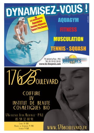 articomm
                                 bike
                           Aqua itness
                                                      AQUAGYM
                              aF
                         Zumb Pitchoun
                          Spor
                               t
                                                         FITNESS
                                                MUSCULATION
                                            TENNIS - SQUASH
                                   79, bd de la Paix - PAU
                                                 aix P
                                       . 05 59 02 50 02
                                   .les-bruyeres.com




           coiffure
              uv
     institut de beaute
     cosmetiques bio
176 avenue Jean Mermoz - PAU
        05 59 32 44 91
           Lundi 14-18H
      Mardi au Vendredi 9-19H
           Samedi 9-16H                  www.176boulevard.fr
 