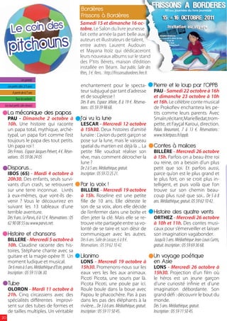 Bordères
                                                         Frissons à Bordères

        Le coin des
                                                         Samedi 15 et dimanche 16 oc-
                                                         tobre. Le Salon du livre jeunesse



      pitchouns
                                                         fait cette année la part belle aux
                                                         auteurs et illustrateurs de talent,
                                                         entre autres Laurent Audouin
                                                         et Mayana Itoïz qui dédicaceront
                                                         leurs nouveaux albums sur le stand
                                                         des P’tits Bérets, maison d’édition
                                                         installée en Béarn. Tout public. Salle des
                                                         fêtes, 3 €. Rens. : http://frissonsaborderes.free.fr.
                 Les grands
     Les petits (dès 2/3 ans)                            enchantement pour le specta-                            Pierre et le loup par l’OPPB
         A partir de 6/7 ans                             teur subjugué par tant d’adresse                        PAU - Samedi 22 octobre à 16h
            Tous les enfants
                                                         et de souplesse !                                       et dimanche 23 octobre à 10h
                                                         Dès 8 ans. Espace Jéliote, 8 à 19 €. Réserva-           et 16h. Le célèbre conte musical
 Les tout petits (dès 6mois)
                                                         tions : 05 59 39 98 68.                                 de Proko ev enchantera les pe-
     La mécanique des papas                                                                                      tits comme leurs parents. Avec
     PAU - Dimanche 2 octobre à                          J’ai vu la lune                                         Smaïn,récitant,MarieBedat,trom-
     10h. Une histoire qui raconte                       LESCAR - Mercredi 12 octobre                            pette, et Fayçal Karoui, direction.
     un papa total, mythique, arché-                     à 15h30. Deux histoires d’amitié                        Palais Beaumont, 7 à 13 €. Réservations :
     typal, un papa fort comme l’est                     lunaire : L’avion du petit garçon se                    www.ticketpass.fr/oppb.
     toujours le papa des tout petits.                   pose sur la lune, mais le vaisseau
     Un papa roi !                                       spatial du martien est déjà là ... La                   Contes à malices
     Dès 9 mois. Espace Jacques Prévert, 4 €. Réser-     petite lle voudrait réaliser son                        BILLÈRE - Mercredi 26 octobre
     vations : 05 59 06 24 05                            rêve, mais comment décrocher la                         à 15h. Parfois on a beau être roi
                                                         lune ?                                                  ou reine, on a besoin d’un plus
     Disparus…                                           De 2 à 5 ans. Médiathèque, gratuit.                     petit que soi. Et parfois aussi,
     IBOS (65) - Mardi 4 octobre à                       Inscription : 05 59 72 25 21.                           parce qu’on est le plus grand et
     20h30. Des enfants, seuls survi-                                                                            le plus fort, on se croit plus in-
     vants d’un crash, se retrouvent                     Par la voix !                                           telligent, et puis voilà que l’on
     sur une terre inconnue. Livrés                      BILLÈRE - Mercredi 19 octobre                           trouve sur son chemin beau-
     à eux-mêmes, que vont-ils de-                       à 15h. Roseline est une petite                          coup plus rusé que soi... De 5 à 8
     venir ? Vous le découvrirez en                        lle de 10 ans. Elle déteste le                        ans. Médiathèque, gratuit. 05 59 62 10 42.
     suivant les 13 tableaux d’une                       son de sa voix, alors elle décide
     terrible aventure.                                  de l’enfermer dans une boîte et                         Histoire des quatre vents
     Dès 9 ans. Le Parvis, 6 à 12 €. Réservations : 05   d’en jeter la clé. Mais elle se re-                     ORTHEZ - Mercredi 26 octobre
     62 90 08 55 ou www.parvis.net.                      trouve vite partagée entre sa vo-                       à 10h et 11h. Des contes musi-
                                                         lonté de se taire et son désir de                       caux pour s’émerveiller et laisser
     Histoire et chansons                                communiquer avec les autres.                            son imagination vagabonder.
     BILLERE - Mercredi 5 octobre à                      Dès 6 ans. Salle de Lacaze, 6 à 8 €.                    Jusqu’à 3 ans. Médiathèque Jean-Louis Curtis,
     10h. Claudine raconte des his-                      Réservations : 05 59 62 10 42.                          gratuit. Inscription : 05 59 69 36 68.
     toires, Stéphane chante avec sa
     guitare et la magie opère !!! Un                    Lilanimo                                                Un voyage poétique
     moment ludique et musical.                          LONS - Mercredi 19 octobre à                            en Asie
      De 6 mois à 3 ans. Médiathèque d’Este, gratuit.    15h30. Promenons-nous sur les                           LONS - Mercredi 26 octobre à
     Inscription : 05 59 13 06 30.                       eaux vers les îles aux animaux.                         15h30. Projection d’un lm où
                                                         Picoti Picota, une souris par là.                       le héros est un jeune garçon
     Tube                                                Picota Picoti, une poule par ici.                       d’une curiosité in nie et d’une
     OLORON - Mardi 11 octobre à                         Roule boule dans la boue avec                           imagination débordante. Son
     21h. Cinq circassiens avec des                      Papou le phacochère. Pas à pas                          grand dé : découvrir le bout du
     spécialités di érentes improvi-                     dans les pas des éléphants à la                         monde.
     sent sur des tubes de formes et                     rivière... De 3 à 6 ans. Médiathèque, gratuit.          Dès 5 ans. Médiathèque, gratuit.
     de tailles multiples. Un véritable                  Inscription : 05 59 11 50 45.                           Inscription : 05 59 11 50 45.
20
 