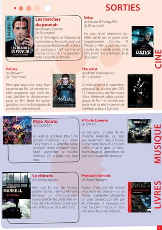 SORTIES
                    Les marches                          Drive
                                                         de Nicolas Winding Refn
                    du pouvoir                           (le 05 octobre)
                    de Georges Clooney
                    (le 26 octobre)                      En une seule séquence pu-
                    Ce 3e lm signé de Clooney se         bliée sur le net et après avoir
                    concentre sur les coulisses d’une    impressionné Cannes, N.
                    campagne électorale. Il tombe à      Winding Refn a assis les inter-
                    pic puisqu’aux USA comme en          nautes du monde entier. Si le




                                                                                           CINE
                    France, la course à la présiden-      lm entier est à l’image de la
                    tielle s’apprête à débuter.          séquence…


Polisse                                                 The artist
de Maïwenn                                              de Michel Hazanavicius
(le 19 octobre)                                         (le 12 octobre)

Rien que pour voir Joey Starr                           Le réalisateur et le comédien
incarner un ic. Le contre em-                           principal de la série des OSS
ploi savoureux (ou non) de-                             117 réunis pour un lm muet.
vrait justi er le déplacement                           Ultra référencé, ultra nostal-
pour ce lm dont les prota-                              gique, le lm ne semble pas
gonistes sont de la brigade de                          avoir volé sa récompense de
protection des mineurs.                                 meilleur acteur à Cannes.


                  Mylo Xyloto                           A Toute Epreuve
                                                        de SNIPER




                                                                                           MUSIQUE
                  de COLDPLAY
                                                        Le rap avec un peu de re-
                  Le voilà le prochain album du         cherche musicale, ce n’est
                  groupe mythique. Leur single          pas seulement Hocus Pocus.
                  Every tears is a Waterfall laisse     Sniper reste dans le gros son
                  présager d’une évolution (sen-        certes, mais le gros un mini-
                  sible) apportant sa touche            mum musical. Attendons de
                  d’électro. On a juste trop trop       voir cette nouvelle épreuve.
                  hâte.



                  Le chinois                            Protocole Genesis
                  de Hening Mankell                     de David Hepburn
                                                                                           LIVRES

                  Rien que le nom de l’auteur           Auteur d’un premier roman
                  justi e l’achat. Hening Mankell       « le Cercle du Silence » sur un
                  demeure un incontournable             réseau clandestin pédophile
                  auteur policier les pieds bien an-    un peu (beaucoup) tiré par
                  crés dans le monde contempo-          les cheveux, le nouveau ro-
                  rain. A lire ou à découvrir donc.     man de David Hepburn sus-
                                                        cite sans doute de l’intérêt.



                                                                                              21
 