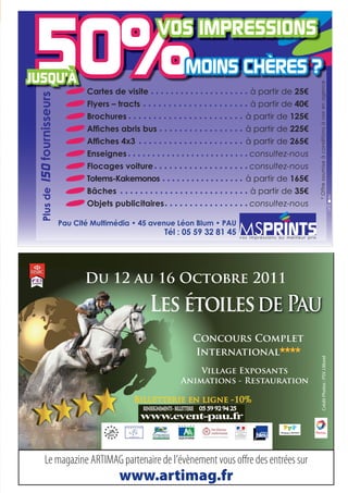 * Offre soumise à conditions à voir en agence
                       Cartes de visite                               à partir de
 fournisseurs



                       Flyers – tracts                                à partir de
                       Brochures                                    à partir de
                                                                    à partir de
                                                                    à partir de
                       Enseignes                                      consultez-nous
                       Flocages voiture                               consultez-nous
Plus de 150




                       Totems-Kakemonos                             à partir de
                       Bâches                                         à partir de
                                                                      consultez-nous

                Pau Cité Multimédia • 45 avenue Léon Blum • PAU
                                                                  vos impressions au meilleur prix




                       Du 12 au 16 Octobre 2011



                                                   Concours Complet
                                                   International
                                                                                                              Crédit Photos : PSV J.Morel




                                                    Village Exposants
                                                Animations - Restauration

                                    Billetterie en ligne -10%




     Le magazine ARTIMAG partenaire de l’évènement vous o re des entrées sur
                                www.artimag.fr
 