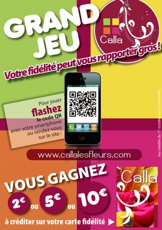 RA
G U ND
 JE tvousrapporter gros
          lité peu
                        !

         é
Votre fid




                                        Jeu valable du 1er octobre au 31 décembre
                        u   er
                Pour jo
               acsheez
                 od Q
                      R
             le
                    hone
        tre smartp vous
 avec vo ou rendez-
                       ite :
              sur le s


               www.callalesfleurs.com


   S GAGNEZ
VOU
           ou                    ou
à créditer sur votre carte délité
 