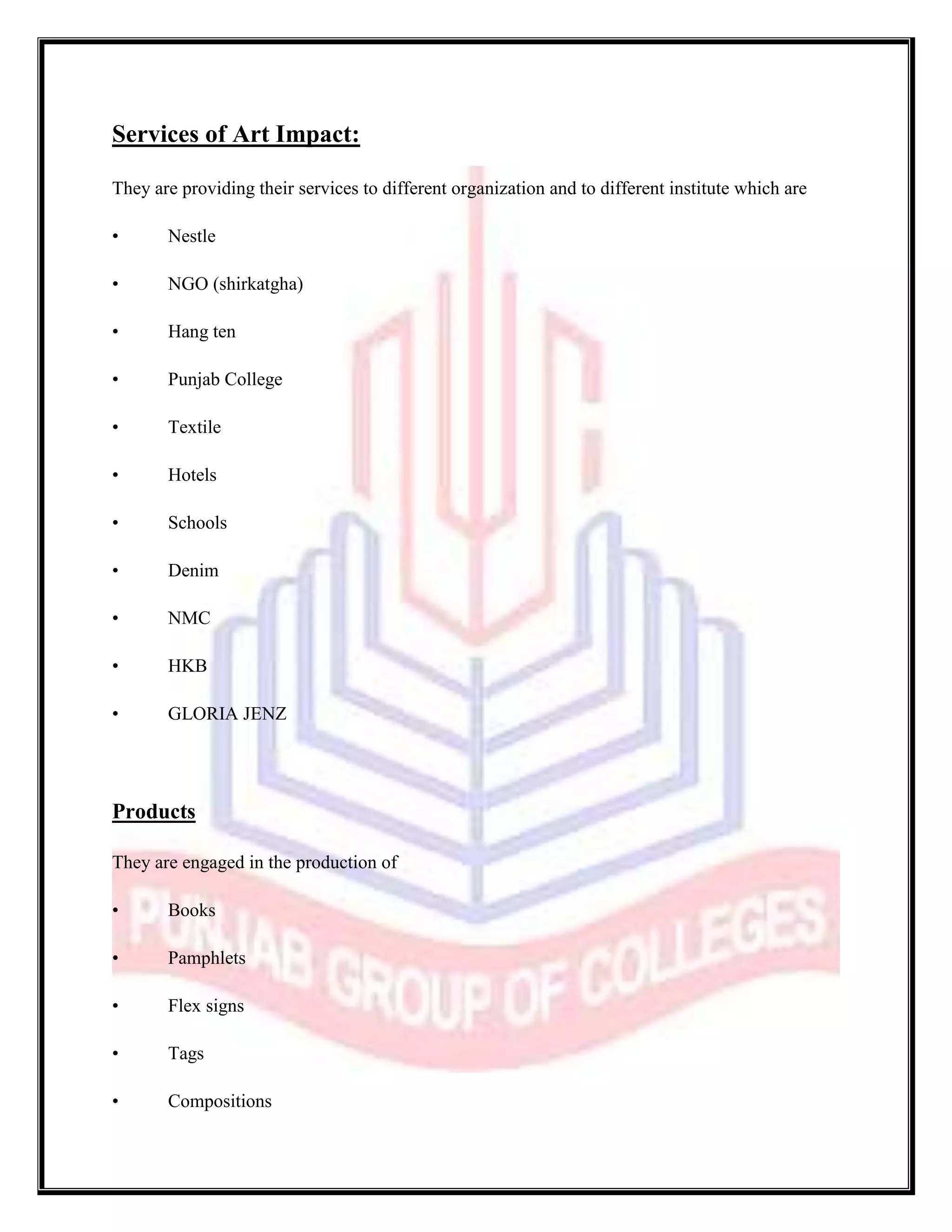 Services of Art Impact:

They are providing their services to different organization and to different institute which are

•      Nestle

•      NGO (shirkatgha)

•      Hang ten

•      Punjab College

•      Textile

•      Hotels

•      Schools

•      Denim

•      NMC

•      HKB

•      GLORIA JENZ




Products

They are engaged in the production of

•      Books

•      Pamphlets

•      Flex signs

•      Tags

•      Compositions
 