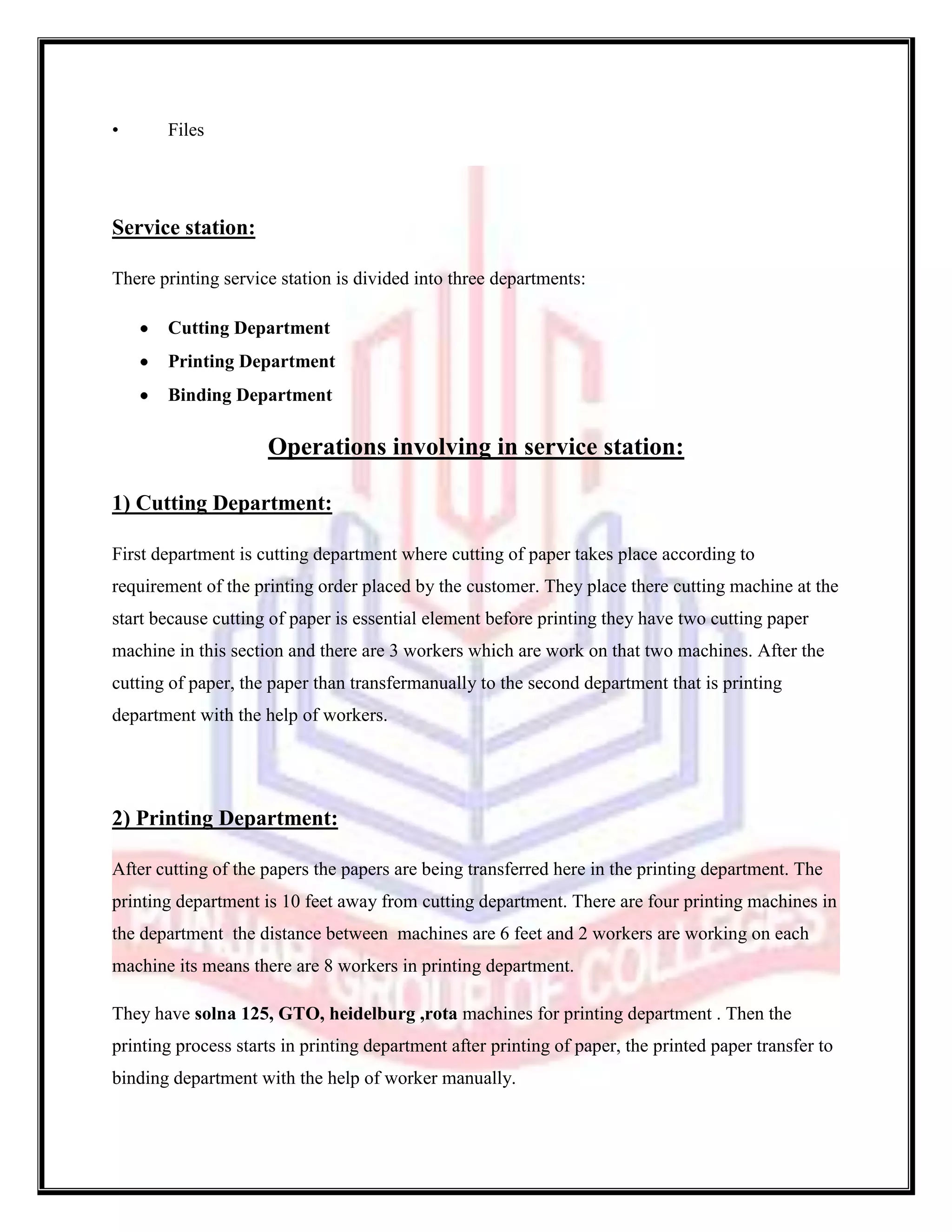 •      Files




Service station:

There printing service station is divided into three departments:

       Cutting Department
       Printing Department
       Binding Department

                     Operations involving in service station:

1) Cutting Department:

First department is cutting department where cutting of paper takes place according to
requirement of the printing order placed by the customer. They place there cutting machine at the
start because cutting of paper is essential element before printing they have two cutting paper
machine in this section and there are 3 workers which are work on that two machines. After the
cutting of paper, the paper than transfermanually to the second department that is printing
department with the help of workers.




2) Printing Department:

After cutting of the papers the papers are being transferred here in the printing department. The
printing department is 10 feet away from cutting department. There are four printing machines in
the department the distance between machines are 6 feet and 2 workers are working on each
machine its means there are 8 workers in printing department.

They have solna 125, GTO, heidelburg ,rota machines for printing department . Then the
printing process starts in printing department after printing of paper, the printed paper transfer to
binding department with the help of worker manually.
 
