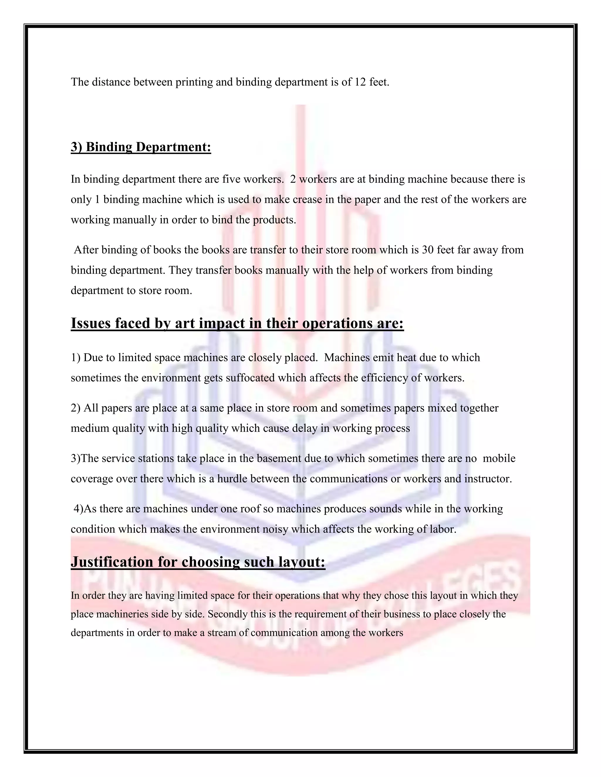 The distance between printing and binding department is of 12 feet.




3) Binding Department:

In binding department there are five workers. 2 workers are at binding machine because there is
only 1 binding machine which is used to make crease in the paper and the rest of the workers are
working manually in order to bind the products.

After binding of books the books are transfer to their store room which is 30 feet far away from
binding department. They transfer books manually with the help of workers from binding
department to store room.

Issues faced by art impact in their operations are:

1) Due to limited space machines are closely placed. Machines emit heat due to which
sometimes the environment gets suffocated which affects the efficiency of workers.

2) All papers are place at a same place in store room and sometimes papers mixed together
medium quality with high quality which cause delay in working process

3)The service stations take place in the basement due to which sometimes there are no mobile
coverage over there which is a hurdle between the communications or workers and instructor.

4)As there are machines under one roof so machines produces sounds while in the working
condition which makes the environment noisy which affects the working of labor.

Justification for choosing such layout:

In order they are having limited space for their operations that why they chose this layout in which they
place machineries side by side. Secondly this is the requirement of their business to place closely the
departments in order to make a stream of communication among the workers
 