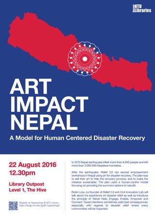 A Model for Human Centered Disaster Recovery
In 2015 Nepal earthquake killed more than 8,000 people and left
more than 2,000,000 Nepalese homeless.
After the earthquake, Relief 2.0 ran several empowerment
workshops in Nepal using art for disaster recovery. The plan was
to sell their art to help the recovery process, and to make the
initiative sustainable. The plan used a human-centric model
focusing on providing the survivors options to rebuild.
Robin Low, co-founder of Relief 2.0 and Civil Innovation Lab will
talk about his experience on disaster relief as well as introduce
the principle of ‘Never Help; Engage, Enable, Empower and
Connect’. Good intentions sometimes yield bad consequences;
especially with regards to disaster relief where many
communities will be impacted.
22 August 2016
12.30pm
Register at Happenings @ NTU Library
https://blogs.ntu.edu.sg/lib-happenings/
Library Outpost
Level 1, The Hive
 