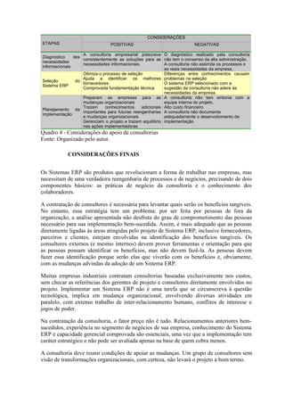 ETAPAS
CONSIDERAÇÕES
POSITIVAS NEGATIVAS
Diagnóstico das
necessidades
informacionais
A consultoria empresarial prescreve
consistentemente as soluções para as
necessidades informacionais.
O diagnóstico realizado pela consultoria
não tem o consenso da alta administração.
A consultoria não assimila os processos e
as reais necessidades da empresa.
Seleção do
Sistema ERP
Otimiza o processo de seleção
Ajuda a identificar os melhores
fornecedores
Comprovada fundamentação técnica
Diferenças entre conhecimentos causam
problemas na seleção
O sistema ERP selecionado com a
sugestão da consultoria não adere às
necessidades da empresa.
Planejamento da
implementação
Preparam as empresas para as
mudanças organizacionais
Trazem conhecimentos adicionais
importantes para futuras reengenharias
e mudanças organizacionais
Gerenciam o projeto e trazem equilíbrio
nas ações implementadoras
A consultoria não tem sintonia com a
equipe interna do projeto.
Alto custo financeiro
A consultoria não documenta
adequadamente o desenvolvimento da
implementação
Quadro 4 - Considerações do apoio de consultorias
Fonte: Organizado pelo autor.
CONSIDERAÇÕES FINAIS
Os Sistemas ERP são produtos que revolucionam a forma de trabalhar nas empresas, mas
necessitam de uma verdadeira reengenharia de processos e de negócios, precisando de dois
componentes básicos: as práticas de negócio da consultoria e o conhecimento dos
colaboradores.
A contratação de consultores é necessária para levantar quais serão os benefícios tangíveis.
No entanto, essa estratégia tem um problema: por ser feita por pessoas de fora da
organização, a análise apresentada não desfruta do grau de comprometimento das pessoas
necessário para sua implementação bem-sucedida. Assim, é mais adequado que as pessoas
diretamente ligadas às áreas atingidas pelo projeto de Sistema ERP, inclusive fornecedores,
parceiros e clientes, estejam envolvidas na identificação dos benefícios tangíveis. Os
consultores externos (e mesmo internos) devem prover ferramentas e orientação para que
as pessoas possam identificar os benefícios, mas não devem fazê-la. As pessoas devem
fazer essa identificação porque serão elas que viverão com os benefícios e, obviamente,
com as mudanças advindas da adoção de um Sistema ERP.
Muitas empresas industriais contratam consultorias baseadas exclusivamente nos custos,
sem checar as referências dos gerentes de projeto e consultores diretamente envolvidos no
projeto. Implementar um Sistema ERP não é uma tarefa que se circunscreva à questão
tecnológica, implica em mudança organizacional, envolvendo diversas atividades em
paralelo, com extenso trabalho de inter-relacionamento humano, conflitos de interesse e
jogos de poder.
Na contratação da consultoria, o fator preço não é tudo. Relacionamentos anteriores bem-
sucedidos, experiência no segmento de negócios de sua empresa, conhecimento do Sistema
ERP e capacidade gerencial comprovada são essenciais, uma vez que a implementação tem
caráter estratégico e não pode ser avaliada apenas na base de quem cobra menos.
A consultoria deve reunir condições de apoiar as mudanças. Um grupo de consultores sem
visão de transformações organizacionais, com certeza, não levará o projeto a bom termo.
 