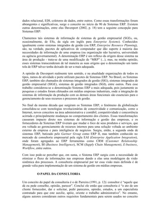 dados relacional, EDI, coletores de dados, entre outros. Como essas transformações foram
abrangentes e significativas, surge o conceito no início da 90 de Sistemas ERP. Existem
outras denominações, entre elas Davenport (2002, p. 18) tem a seguinte concepção para
Sistemas ERP:
Chamemos tais sistemas de informação de sistemas de gestão empresarial (SGEs, ou,
ocasionalmente, de ESs, da sigla em inglês para Enterprise Systems). Conhecidos
igualmente como sistemas integrados de gestão (ou ERP, Enterprise Resource Planning),
são, na verdade, pacotes de aplicativos de computador que dão suporte à maioria das
necessidades de informação de uma empresa (ou organização não lucrativa, universidade
ou agência governamental). A denominação ERP é um reflexo da origem desse sistema na
área de produção - trata-se de uma modificação de “MRP” (...), mas, na minha opinião,
esses sistemas transcenderam de tal maneira as suas origens que a denominação um tanto
tola de ERP talvez tenha deixado de ser a mais adequada.
A opinião de Davenport realmente tem sentido, e na atualidade organizações de todos os
tipos, ramos de atividade e porte utilizam pacotes de Sistemas ERP. No Brasil, os Sistemas
ERP, também são chamados de sistemas integrados de gestão (SIG), sistemas integrados de
gestão empresarial (SIGE), sistemas de gestão integrados (SGI), entre outros. Para esse
trabalho considerou-se a denominação Sistemas ERP a mais adequada, pois justamente as
pesquisas e estudos foram efetuados em médias empresas industriais, onde a integração de
sistemas de informação da produção com as demais áreas funcionais são essenciais para o
gerenciamento de seus recursos e processos de gestão.
No final da mesma década que surgiram os Sistemas ERP, o fenômeno da globalização
consolidou-se com tecnologias revolucionárias de conectividade e comunicação, como a
Internet, novos conceitos na área administrativa e contábil, competitividade e concorrência
acirrada e principalmente mudanças no comportamento dos clientes. Essas transformações
causaram impacto direto nos sistemas de informação e gestão das empresas, e os
fornecedores de Sistemas ERP tiveram que mudar o foco de seus produtos e serviços, que
era voltada ao gerenciamento de recursos internos para uma solução voltada ao ambiente
externo da empresa e para inteligência de negócios. Surgiu, então, a segunda onda de
sistemas ERP, batizado pelo Gartner Group como ERP II, mas também conhecido no
mercado de consultoria empresarial pela sigla EAI (Enterprise Application Integration),
onde foram agregados ao ERP ferramentas como CRM (Customer Relationship
Management), BI (Business Intelligence), SCM (Supply Chain Management), E-business,
Workflow, entre outros.
Com isso pode-se perceber que, em suma, o Sistema ERP surgiu com a necessidade de
otimizar o fluxo de informações nas empresas dando a elas uma modelagem da visão
sistêmica dos processos. A consultoria empresarial por ter essa visão mais definida é de
grande valia para implementação de um sistema de gestão em médias empresas.
O PAPEL DA CONSULTORIA
Um conceito do papel da consultoria é o de Parreira (1991, p. 12): consultor é “aquele que
dá ou pede conselho, opinião, parecer”. Conclui ele então que consultoria é “o ato de um
cliente fornecedor, dar e solicitar, pedir pareceres, opinião, estudos, a um especialista
contratado para que este auxilie, apóie, oriente o trabalho administrativo”. No entanto,
alguns autores consideram outros requisitos fundamentais para serem usados no conceito
 