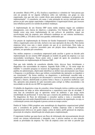de consultor. Block (1991, p. 02), focaliza a experiência e o domínio de “uma pessoa que
está em posição de ter alguma influência sobre um indivíduo, um grupo ou uma
organização, mas que não tem o poder direto para produzir mudanças ou programas de
implementação”. A consultoria, em suma, é uma prestação de serviço realizada por uma
pessoa ou por uma equipe capacitadas e independentes à organização/cliente, que exercem
uma influência positiva no sentido de produzir mudanças.
A implementação de um Sistema ERP numa média empresa requer um cuidadoso
planejamento, com clareza de objetivos e propósitos. Um Sistema ERP não pode ser
tratado como uma mera implementação de um software de prateleira, requer um
envolvimento total da empresa, pois influencia mudanças no seu sistema sociotécnico.
Oliveira (2000, p. 255) deixa claro essa questão, enfatizando que:
Um projeto de implementação de Sistema de Gestão Empresarial é bastante complexo.
Afeta a organização como um todo, inclusive nas suas operações do dia-a-dia. Para muitas
empresas talvez essa seja o maior projeto em que já se envolveram. Nem todas as
organizações têm a expertise necessária para um projeto dessa abrangência; devem,
portanto, ser apoiadas por consultores.
Nas médias empresas a consultoria empresarial pode auxiliar o gestor na decisão pela
implementação de um sistema ERP adequado ao modelo de gestão da empresa e as suas
necessidades tecnológicas. Nesse ponto entra o papel do apoio da consultoria com
conhecimento em implementação de Sistemas ERP.
Para que todo trabalho de consultoria obtenha êxito, deve-se fazer inicialmente o
diagnóstico das necessidades da empresa. Segundo Kubr (1986, p. 14) nesta etapa do
trabalho “o consultor pesquisa os recursos da organização, seus resultados, as políticas e
padrões de administração, objetivando identificar ou definir mais precisamente suas forças
e fraquezas e os problemas–chave que inibem a normalidade das operações ou impedem o
seu crescimento”. De forma sintética, no diagnóstico, o profissional vasculha toda a
organização através de pesquisa em documentos e conversas, atacando eventos passados,
presentes e futuros, identificando os pontos fortes e fracos e as possíveis melhorias e por
fim, apresenta uma proposta de ação necessária para corrigir as falhas encontradas e da
necessidade ou não do uso do ERP na organização.
O trabalho de diagnóstico exige do consultor, ótima formação teórica e prática com amplo
conhecimento de todas as áreas administrativas e experiência neste tipo de atividade. É
uma fase da consultoria que se aproxima muito da auditoria e que exige muita
sensibilidade do profissional. É nesta fase que a maioria dos problemas são identificados.
No diagnóstico do fluxo de informação o consultor analisa e testa a veracidade da
informação que está sendo disponibilizada aos diversos usuários da organização, ou seja, se
a informação correta está chegando à pessoa correta no tempo correto.
Padula & Vadon (1996) propõem uma metodologia de diagnóstico organizacional global
para a consultoria de gestão em pequenas e médias empresas onde a intervenção
organizacional efetiva-se em quatro etapas: coleta de dados; perfil gerencial da empresa;
prescrição de soluções; identificação da solução para a implementação.
É importante lembrar que para haver um fluxo de informação não necessariamente deverá
existir um sistema informatizado e integrado, mas, é preciso analisar se esta situação
atende as prioridades da empresa. Na visão da empresa como um todo se percebe que
 
