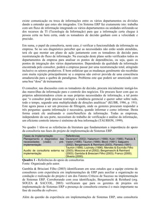 existe comunicação ou troca de informações entre os vários departamentos ou divisões
dando a entender que estes são integrados. Um Sistema ERP faz exatamente isto: trabalha
com um fluxo de informação integrando os vários departamentos ou unidades utilizando-se
dos recursos da TI (Tecnologia da Informação) para que a informação certa chegue à
pessoa certa na hora certa, onde os tomadores de decisão ganham com a velocidade e
precisão.
Em suma, o papel da consultoria, neste caso, é verificar a funcionalidade da informação na
empresa. Se no seu diagnóstico perceber que as necessidades não estão sendo atendidas,
terá ele que montar um plano de ação juntamente com os tomadores de decisão para
reestruturação do fluxo de informação. Na execução deste plano serão verificados todos os
departamentos da empresa para analisar os pontos de dependências, ou seja, quais os
pontos de integração dos vários departamentos. Dependendo da qualidade da informação
encontrada pelo consultor, poderá a empresa passar por uma reestruturação total, atingindo
inclusive os setores produtivos. É bom enfatizar que as mudanças geralmente são recebidas
com muita rejeição principalmente se a empresa não estiver provida de uma consciência
amadurecida para a quebra de paradigmas. Problema este que poderá ser amenizado com
uma boa “dose” de treinamento.
O consultor, nas discussões com os tomadores de decisão, procura inicialmente instigá-los
das maravilhas da informação para o controle dos negócios. Ele procura fazer com que os
próprios administradores criem as suas próprias necessidades de informação, a tal ponto
que “o consultor pode precisar restringir a tendência gerencial e querer saber sobre tudo,
todo o tempo, segundo uma multiplicidade de direções analíticas” (KUBR, 1986, p. 191).
Este agora passa a ser um processo de filtragem, onde os gestores procuram responder a
três perguntas: quanta informação é necessária, quando informar e como informar. Desta
forma estará ele analisando o custo/benefício da informação. Todas as empresas,
independente do seu porte, necessitam do trabalho de verificação e análise da informação,
um eficiente controle interno é sinônimo de boa informação (TAURION, 1999).
No quadro 1 têm-se as referências da literatura que fundamentam a importância do apoio
da consultoria nas fases do projeto de implementação de Sistemas ERP.
Fases da Implementação Referências
Planejamento e diagnóstico das
necessidades (visão) - pré-
implementação
Davenport (2002); Haberkorn (1999); Kubr (1986); Padula &
Vadon (1996); Taurion (1999); Block (1991); Salgueiro
(2002); Bergamaschi & Reinhard (2003), Parreira (1991)
Auxilio de consultoria externa na
implementação
Taurion (1999); Lozinsky (1996); Mendes & Escrivão Filho
(2003); Moscove et al (2002); Bergamaschi & Reinhard
(2003); Gambôa & Bresciani Filho (2003); Franco (2000);
Oliveira (2000).
Quadro 1 - Referências do apoio de consultorias
Fonte: Organizado pelo autor.
Gambôa & Brisciani Filho (2003) identificaram em seus estudos que a equipe externa de
consultores com experiência em implementações de ERP para auxiliar a organização na
condução e realização do projeto é um dos Fatores Críticos de Sucesso na implementação
de Sistemas ERP. Corroborando com essa identificação, Bergamaschi & Reinhard (org.
SOUZA & SACCOL, 2003) verificaram que para os gerentes de projetos em
implementação de Sistemas ERP a presença de consultoria externa é o mais importante na
fase de escolha do software.
Além da questão da experiência em implementações de Sistemas ERP, uma consultoria
 
