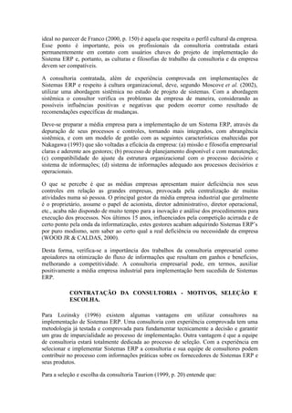 ideal no parecer de Franco (2000, p. 150) é aquela que respeita o perfil cultural da empresa.
Esse ponto é importante, pois os profissionais da consultoria contratada estará
permanentemente em contato com usuários chaves do projeto de implementação do
Sistema ERP e, portanto, as culturas e filosofias de trabalho da consultoria e da empresa
devem ser compatíveis.
A consultoria contratada, além de experiência comprovada em implementações de
Sistemas ERP e respeito à cultura organizacional, deve, segundo Moscove et al. (2002),
utilizar uma abordagem sistêmica no estudo de projeto de sistemas. Com a abordagem
sistêmica o consultor verifica os problemas da empresa de maneira, considerando as
possíveis influências positivas e negativas que podem ocorrer como resultado de
recomendações específicas de mudanças.
Deve-se preparar a média empresa para a implementação de um Sistema ERP, através da
depuração de seus processos e controles, tornando mais integrados, com abrangência
sistêmica, e com um modelo de gestão com as seguintes características enaltecidas por
Nakagawa (1993) que são voltadas a eficácia da empresa: (a) missão e filosofia empresarial
claras e aderente aos gestores; (b) processo de planejamento disponível e com manutenção;
(c) compatibilidade do ajuste da estrutura organizacional com o processo decisório e
sistema de informações; (d) sistema de informações adequado aos processos decisórios e
operacionais.
O que se percebe é que as médias empresas apresentam maior deficiência nos seus
controles em relação as grandes empresas, provocada pela centralização de muitas
atividades numa só pessoa. O principal gestor da média empresa industrial que geralmente
é o proprietário, assume o papel de acionista, diretor administrativo, diretor operacional,
etc., acaba não dispondo de muito tempo para a inovação e análise dos procedimentos para
execução dos processos. Nos últimos 15 anos, influenciados pela competição acirrada e de
certo ponto pela onda da informatização, estes gestores acabam adquirindo Sistemas ERP’s
por puro modismo, sem saber ao certo qual a real deficiência ou necessidade da empresa
(WOOD JR & CALDAS, 2000).
Desta forma, verifica-se a importância dos trabalhos da consultoria empresarial como
apoiadores na otimização do fluxo de informações que resultam em ganhos e benefícios,
melhorando a competitividade. A consultoria empresarial pode, em termos, auxiliar
positivamente a média empresa industrial para implementação bem sucedida de Sistemas
ERP.
CONTRATAÇÃO DA CONSULTORIA - MOTIVOS, SELEÇÃO E
ESCOLHA.
Para Lozinsky (1996) existem algumas vantagens em utilizar consultores na
implementação de Sistemas ERP. Uma consultoria com experiência comprovada tem uma
metodologia já testada e comprovada para fundamentar tecnicamente a decisão e garantir
um grau de imparcialidade ao processo de implementação. Outra vantagem é que a equipe
de consultoria estará totalmente dedicada ao processo de seleção. Com a experiência em
selecionar e implementar Sistemas ERP a consultoria e sua equipe de consultores podem
contribuir no processo com informações práticas sobre os fornecedores de Sistemas ERP e
seus produtos.
Para a seleção e escolha da consultoria Taurion (1999, p. 20) entende que:
 