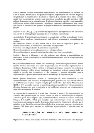 Embora existam diversas consultorias especializadas na implementação de sistemas de
ERP, a escolha de uma delas não pode ser simplista. Implementar um software de gestão
integrada com o parceiro errado é certeza de fracasso. E o parceiro errado não é somente
aquele sem experiência no assunto. Mas, também, a consultoria que não respeita o perfil
cultural da empresa ou se mostra incapaz de adotar métodos de trabalho a eles adequados.
Infelizmente, muitos ainda contratam consultorias baseadas exclusivamente nos custos,
sem checar as referências dos gerentes de projeto e consultores diretamente envolvidos no
projeto.
Moscove et al. (2002, p. 323) estabelecem algumas dicas de especialistas em consultoria
que servem de orientação para a contratação de consultoria e consultores:
A contratação de consultores nem sempre é necessária para verificar as mudanças. Muitas
vezes, gestores ou algum elemento externo pode oferecer a perspectiva necessária para a
mudança.
Os consultores devem ter pelo menos três a cinco anos de experiência prática, ter
referências de clientes, e terem cursos certificados e comprovados.
Conversar com antigos clientes da consultoria ou consultor.
Os consultores devem ter soluções exclusivas e não generalistas.
Os consultores devem ser participativos e discutirem para obterem resultados.
Lozinsky, Taurion e Moscove et al. são unânimes em salientar a essencialidade da
contratação de uma consultoria com experiência comprovada na seleção e implementação
de Sistemas ERP.
Os consultores externos que tenham uma metodologia e uma abordagem sistêmica podem
realizar diversas atividades, tais como: diagnósticos das necessidades organizacionais e
sistêmicas da empresa; podem verificar os principais problemas existentes nos sistemas e
controles internos; podem propor mudanças aos principais gestores; podem ajudar na
seleção e escolha dos fornecedores e dos produtos e serviços oferecidos para a
implementação e; podem ajudar na escolha da metodologia de implementação.
Outra questão interessante quanto à contratação de uma consultoria é seu
comprometimento com o sucesso da implementação e, portanto, seu foco está em analisar
os problemas dos sistemas e sugerir soluções para resolvê-los. Para tanto, Moscove et al
(2002, p. 315) aconselha para que os consultores atinjam seus objetivos “devem entender o
elemento humano em uma organização e os problemas potenciais de comportamento
associados a um estudo de sistema”.
A contratação da consultoria depende dos objetivos e alcance da implementação de
Sistemas ERP propostos por um comitê diretor ou pela alta administração da empresa.
Apesar de que a média empresa opte, conforme verificou Mendes & Escrivão Filho (org.
SOUZA & SACCOL, 2003), por soluções cuja implementação possa ser conduzida
internamente, com pequeno auxílio de empresa de consultoria, é importante salientar que o
principal gestor da média empresa industrial não deve pensar que somente a instalação do
Sistema ERP basta para resolver os problemas organizacionais e informacionais da
empresa.
IMPLEMENTAÇÃO DE SISTEMAS ERP COM APOIO DE
CONSULTORIA
O processo de seleção para escolha do melhor Sistema de ERP envolve uma série de etapas
 