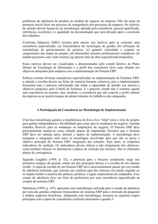 problemas de aderência do produto ao modelo de negócio da empresa. Não faz parte da
premissa inicial fazer um processo de reengenharia dos processos da empresa. Os critérios
de seleção devem basear-se na metodologia adotada pela consultoria, pessoal qualificado,
referências excelentes e a qualidade da documentação que será deixada após a conclusão
dos trabalhos.
Conforme Salgueiro (2002) existem pelo menos seis motivos para se contratar uma
consultoria especializada: (a) Transferência de tecnologias de gestão; (b) utilização de
metodologia de gerenciamento de projetos; (c) garantir velocidade e respeito ao
cumprimento das etapas do projeto; (d) intermediar assuntos politicamente complexos; (f)
auditar processos com visão externa; (g) aportar mão de obra especializada temporária.
Esses motivos devem ser visualizados e dimensionados pelo comitê diretivo de Plano
Diretor de Tecnologia de Informação e o perfil dos consultores deve estar afinado aos
objetivos almejados pela empresa com a implementação do Sistema ERP.
Embora existam diversas consultorias especializadas na implementação de Sistemas ERP,
a seleção e escolha devem ser feitas de maneira bastante criteriosa, pois a implementação
fracassará caso o parceiro selecionado não tenha a capacidade de atender aos anseios e
objetivos propostos pelo Comitê de Sistemas. E o parceiro errado não é somente aquele
sem experiência no assunto, mas, também, a consultoria que não respeita o perfil cultural
da empresa ou se mostra incapaz de adotar métodos de trabalho a eles adequados.
A Participação da Consultoria na Metodologia de Implementação
Uma boa metodologia garante a transferência de Know-how “total” para o time do projeto
para ganhar independência e flexibilidade para estar apto às mudanças do negócio. Garante
métodos flexíveis para as mudanças ou ampliações do negócio. O Sistema ERP deve
principalmente manter-se como solução depois de implantada. Dizemos que o Sistema
ERP deve ser solução antes, durante e depois da implementação. A metodologia deve
assegurar a integração total entre as tecnologias envolvidas para que não se perca o
objetivo principal do Sistema ERP: integração das soluções. Para tanto, se estipulam
indicadores de medição. Os indicadores devem indicar o não atingimento dos objetivos,
como também oferecer as alternativas e planos de correção dos mesmos. São os chamados
planos de contingência.
Segundo Laughlin (1999, p. 32), o potencial para o fracasso usualmente surge nos
primeiros estágios do projeto, sendo um dos principais fatores é a escolha de um sistema
errado. A etapa de escolha de um Sistema ERP deve necessariamente passar por um estudo
de aderência realizado, que consiste em verificar qual dos sistemas em estudo engloba ou
se adapta melhor à maioria das práticas, políticas e regras empresariais da companhia. Esse
estudo de aderência deve ser feito de preferência por uma consultoria especializada na
compra de sistemas ERP.
Haberkorn (1999, p. 197), apresenta uma metodologia utilizada para o estudo da aderência
por uma das grandes empresas fornecedoras de sistemas ERP para o mercado de pequenas
e médias empresas brasileiras. Adaptando esta metodologia, teríamos as seguintes etapas
principais com o apoio de consultorias conforme demonstra o quadro 3.
 