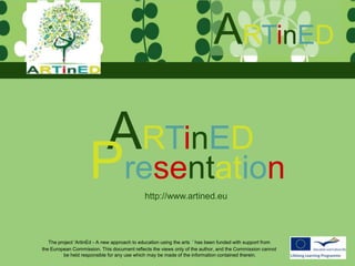 ARTinED

                      ARTinED
                     Presentation            http://www.artined.eu




   The project ‘ArtinEd - A new approach to education using the arts ’ has been funded with support from
the European Commission. This document reflects the views only of the author, and the Commission cannot
         be held responsible for any use which may be made of the information contained therein.
 
