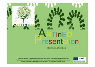 ArtinEd
Presentation

                                     ARTinED
                                    Presentation            http://www.artined.eu




     The project ‘ArtinEd - A new approach to education using the arts ’ has been funded with support from
  the European Commission. This document reflects the views only of the author, and the Commission cannot
           be held responsible for any use which may be made of the information contained therein.
 