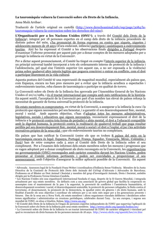 La tauromàquia vulnera la Convenció sobre els Drets de la Infància.
Anna Mulà Arribas1.
Traducció de l’article original en castellà (http://www.derechoanimal.info/esp/page/3084/la-
tauromaquia-vulnera-la-convencion-sobre-los-derechos-del-nino).
L’Organització per a les Nacions Unides (ONU2), a través del Comitè dels Drets de la
Infància3, integrat per 18 persones expertes en el camp dels drets de la infància procedents de
distints països del món, s’ha pronunciat de forma expressa en contra que xiquets, xiquetes i
adolescents menors de 18 anys (d’ara endavant, infància) participen i assistisquen a esdeveniments
taurins. Així ho ha expressat el Comitè a les observacions finals dirigides a Portugal després
d’examinar l’informe presentat per aquest país per a donar comptes de les mesures adoptades per a
protegir la infància en virtut de la Convenció4.
Per a dictar aquest pronunciament, el Comitè ha tingut en compte l’interés superior de la infància,
un principi universal també incorporat a tots els ordenaments interns de protecció de la infància i
l’adolescència, pel qual eixe l’interés superior (en aquest cas, a no ser exposada a la violència)
prima sobre qualsevol altre interès legítim que poguera concórrer o entrar en conflicte, com el dret
a participar lliurement en la vida cultural.
Aquesta postura del Comitè té una repercussió de magnitud mundial, especialment als països que,
com Espanya, encara no han pres mesures per a evitar que la infància acudisca a espectacles i
esdeveniments taurins, reba classes de tauromàquia o participe en qualitat de torero.
La Convenció sobre els Drets de la Infància fou aprovada per l’Assemblea General de les Nacions
Unides el 20/11/1989, i és el tractat internacional que compta amb més ratificacions de la història.
En aquest sentit, l’acceptació de la Convenció per part d’un nombre tan elevat de països reforça la
necessitat de garantir de forma universal la protecció de la infància.
Els estats membres es comprometen, en virtut de la Convenció, a assegurar a la infància la cura i la
protecció que siguen necessàries pel seu benestar, i a garantir el seu desenvolupament físic, mental,
moral i social. Amb aquests objectius, s’han d’adoptar totes les mesures administratives,
legislatives, socials i educatives que siguen necessàries, reconeixent expressament el dret de la
infància a la protecció contra tota forma de perjudici o abús mental, el dret a l’educació compatible
amb la dignitat humana, la protecció contra la realització de qualsevol treball que puga resultar
perillós pel seu desenvolupament físic, mental, moral o social i el dret a l’esplai, el joc i les activitats
recreatives pròpies de la seua edat –que els esdeveniments taurins no compleixen.
Els països que han ratificat la Convenció (entre els que es troben 8 països del món on la
tauromàquia encara és legal: Espanya, Portugal, França, Equador, Veneçuela, Mèxic, Colòmbia i
Perú) han de retre comptes cada 5 anys al Comitè dels Drets de la Infància sobre el seu
compliment. Per a l’examen dels informes dels estats membres sobre les mesures i progressos que
es vagen adoptant per a donar compliment als drets reconeguts en la Convenció, les organitzacions
no governamentals (ONG) reconegudes amb caràcter consultiu davant les Nacions Unides, poden
presentar al Comitè informes pertinents i poden ser convidades a proporcionar el seu
assessorament, amb l’objectiu d’assegurar la millor aplicació possible de la Convenció. En aquest
1 Advocada. Assessora legal de la Fundació Franz Weber i coordinadora d’Infància Sense Violència. Miembre de la Junta
Directiva de la Comissió de Protecció dels Drets dels Animals del Col·legi d’Advocats i Advocades de Barcelona;
Professora en el Màster en Dret Animal i Societat y membre del grup d’investigació Animals, Drets i Societat, ambdós
dirigits per la Professora Teresa Giménez-Candela.
2 Les Nacions Unides són una organització internacional fundada el 1945, després de la II Guerra Mundial, i integrada
actualment per 193 estats membres. Es defineix com a una associació de govern global que facilita la cooperació en
assumptes com el manteniment de la pau i la seguretat, la prevenció de conflictes i l’assistència humanitària, el
desenvolupament econòmic i social, el desenvolupament sostenible, la protecció de persones refugiades, la lluita contra el
terrorisme, el desarmament, la promoció de la democràcia, la igualtat entre els gèneres i els drets humans, amb la
finalitat d’assolir els seus objectius i coordinar els esforços per a un món més segur per a les generacions presents i
futures. Des de la seua seu a Nova York, els estats membres i altres organismes vinculats deliberen i decideixen sobre
temes significatius i administratius en reunions periòdiques, celebrades durant l’any. La seu europea, i segona seu
mundial de l’ONU, es situa a Ginebra, Suïssa, http://www.un.org/
3 El Comitè dels Drets de la Infància és l’òrgan de persones expertes independents de l’ONU que supervisa l’aplicació de
la Convenció sobre els Drets de la Infància pels seus estats membres. http://www2.ohchr.org/spanish/bodies/crc/
4 La Convenció sobre els Drets de la Infància és un tractat internacional de l’ONU de caràcter obligatori i vinculant pel
qual es reconeixen els drets humans de les persones menors de 18 anys. http://www2.ohchr.org/spanish/law/crc.htm
 
