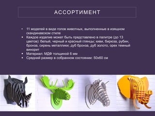 АССОРТИМЕНТ
• 11 моделей в виде голов животных, выполненные в изящном
скандинавском стиле
 Каждое изделие может быть представлено в палитре (до 13
цветов): белый, черный и красный глянцы; киви, бирюза, рубин,
бронза, сирень металлики; дуб бронза, дуб золото, орех темный
винорит
 Материал: МДФ толщиной 6 мм
 Средний размер в собранном состоянии: 50х60 см
 