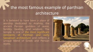 It is believed to have been a place of
worship dedicated to Anahita, the
ancient Persian goddess of water,
fertility, healing, and wisdom. The
temple is one of the most significant
remnants of Parthian and early
Sassanian architecture and reflects a
unique blend of Greek and Persian
styles.
the most famous example of parthian
architecture
Temple of Anahita
 