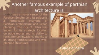 Palace of hatra
Hatra was a major center of the
Parthian Empire, and its palace is
a remarkable example of
Parthian architecture and urban
planning. The city of Hatra was
known for its strategic location
on trade routes and its ability to
resist Roman invasions, thanks to
its strong fortifications and well-
planned structures.
Another famous example of parthian
architecture is:
 