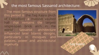 The most famous structure from
this period is the Taq Kasra (Arch
of Ctesiphon), a massive vaulted
hall that remains the largest
single-span brick arch in the
world. Sassanid architecture
influenced later Islamic designs,
particularly in mosques and
palaces. power and architectural
ingenuity.
the most famous Sassanid architecture:
taq kasra
 