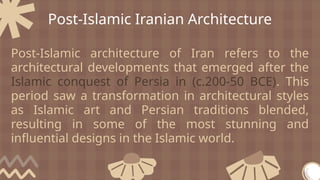 Post-Islamic Iranian Architecture
Post-Islamic architecture of Iran refers to the
architectural developments that emerged after the
Islamic conquest of Persia in (c.200-50 BCE). This
period saw a transformation in architectural styles
as Islamic art and Persian traditions blended,
resulting in some of the most stunning and
influential designs in the Islamic world.
 